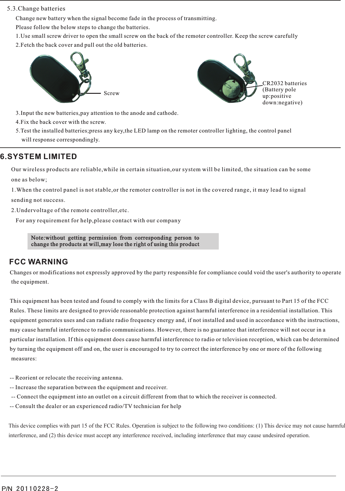 5.3.Change batteriesChange new battery when the signal become fade in the process of transmitting. Please follow the below steps to change the batteries.   1.Use small screw driver to open the small screw on the back of the remoter controller. Keep the screw carefully    2.Fetch the back cover and pull out the old batteries.3.Input the new batteries,pay attention to the anode and cathode.     4.Fix the back cover with the screw.     5.Test the installed batteries;press any key,the LED lamp on the remoter controller lighting, the control panel     will response correspondingly.6.SYSTEM LIMITEDOur wireless products are reliable,while in certain situation,our system will be limited, the situation can be some one as below;1.When the control panel is not stable,or the remoter controller is not in the covered range, it may lead to signal sending not success.2.Undervoltage of the remote controller,etc.   For any requirement for help,please contact with our companyNote:without  getting  permission  from  corresponding  person  tochange the products at will,may lose the right of using this productScrewCR2032 batteries(Battery poleup:positivedown:negative)P/N  20110228-2FCC WARNINGChanges or modifications not expressly approved by the party responsible for compliance could void the user&apos;s authority to operate the equipment. This equipment has been tested and found to comply with the limits for a Class B digital device, pursuant to Part 15 of the FCC Rules. These limits are designed to provide reasonable protection against harmful interference in a residential installation. This equipment generates uses and can radiate radio frequency energy and, if not installed and used in accordance with the instructions, may cause harmful interference to radio communications. However, there is no guarantee that interference will not occur in a particular installation. If this equipment does cause harmful interference to radio or television reception, which can be determined by turning the equipment off and on, the user is encouraged to try to correct the interference by one or more of the following measures: -- Reorient or relocate the receiving antenna. -- Increase the separation between the equipment and receiver. -- Connect the equipment into an outlet on a circuit different from that to which the receiver is connected. -- Consult the dealer or an experienced radio/TV technician for help  This device complies with part 15 of the FCC Rules. Operation is subject to the following two conditions: (1) This device may not cause harmful interference, and (2) this device must accept any interference received, including interference that may cause undesired operation.