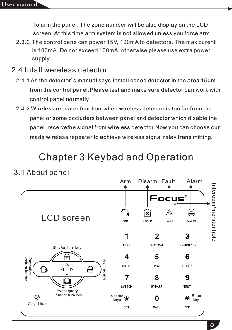                     The control pane can power 15V, 100mA to detectors. The max curent     is 100mA. Do not exceed 100mA, otherwise please use extra power     supply.2.3.23.1 About panel5产品 手册User manual         To arm the panel. The zone number will be also display on the LCD          screen. At this time arm system is not allowed unless you force arm.2.4 Intall wereless detector   2.4.1 As the detector`s manual says,install coded detector in the area             from the control panel.Please test and make sure detector can work with             control panel normally.   2.4.2 Wireless repeater function:when wireless detector is too far from the             panel or some occluders between panel and detector which disable the             panel  receivethe signal from wireless detector.Now you can choose our             made wireless repeater to achieve wireless signal relay trans mitting. 150m Arm Disarm AlarmLCD screenFaultChapter 3 Keybad and OperationStay/on turn keyIntercom/monitor holeProtection/return button Event query/under turn keyKey machineA light holeSet the   keysEnter  key