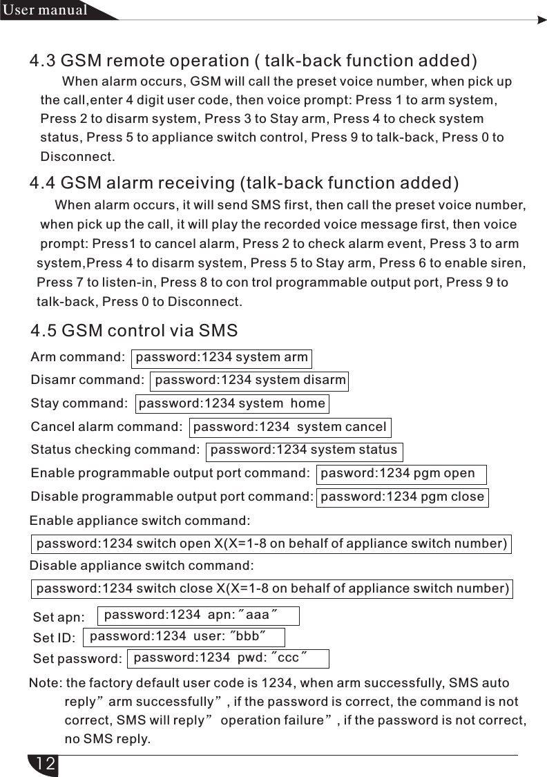 4.3 GSM remote operation ( talk-back function added)         When alarm occurs, GSM will call the preset voice number, when pick up      the call,enter 4 digit user code, then voice prompt: Press 1 to arm system,      Press 2 to disarm system, Press 3 to Stay arm, Press 4 to check system    status, Press 5 to appliance switch control, Press 9 to talk-back, Press 0 to    Disconnect.4.4 GSM alarm receiving (talk-back function added)       When alarm occurs, it will send SMS first, then call the preset voice number,    when pick up the call, it will play the recorded voice message first, then voice     prompt: Press1 to cancel alarm, Press 2 to check alarm event, Press 3 to arm    system,Press 4 to disarm system, Press 5 to Stay arm, Press 6 to enable siren,    Press 7 to listen-in, Press 8 to con trol programmable output port, Press 9 to   talk-back, Press 0 to Disconnect.4.5 GSM control via SMSArm command:   password:1234 system armDisamr command:   password:1234 system disarmStay command:   password:1234 system  homeCancel alarm command:   password:1234  system cancelStatus checking command:   password:1234 system statusEnable programmable output port command:   pasword:1234 pgm openDisable programmable output port command:  password:1234 pgm closeEnable appliance switch command:     password:1234 switch open X(X=1-8 on behalf of appliance switch number)Disable appliance switch command:    password:1234 switch close X(X=1-8 on behalf of appliance switch number)产品手册User manual12Set apn:Set ID:Set password:password:1234  apn:   aaa&quot; &quot;password:1234  user:   bbb&quot; &quot;password:1234  pwd:   ccc&quot; &quot;Note: the factory default user code is 1234, when arm successfully, SMS auto           reply”arm successfully”, if the password is correct, the command is not           correct, SMS will reply” operation failure”, if the password is not correct,           no SMS reply.