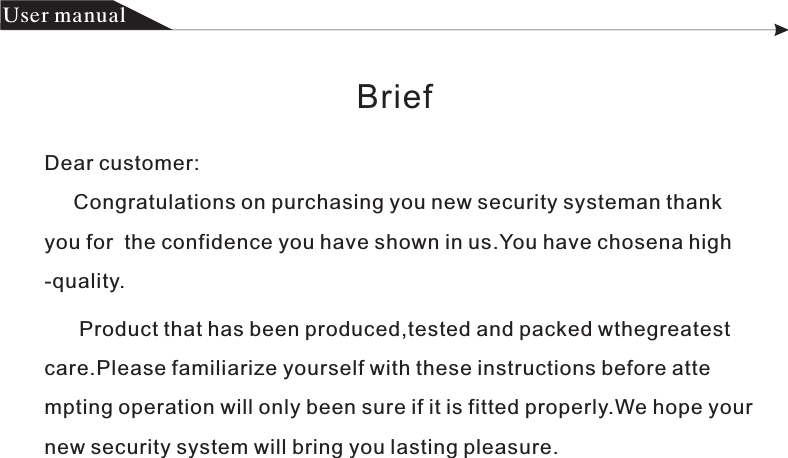 Dear customer:     Congratulations on purchasing you new security systeman thank you for  the confidence you have shown in us.You have chosena high-quality.                      Product that has been produced,tested and packed wthegreatest             care.Please familiarize yourself with these instructions before atte                   mpting operation will only been sure if it is fitted properly.We hope your             new security system will bring you lasting pleasure.Brief产品 手册User manual