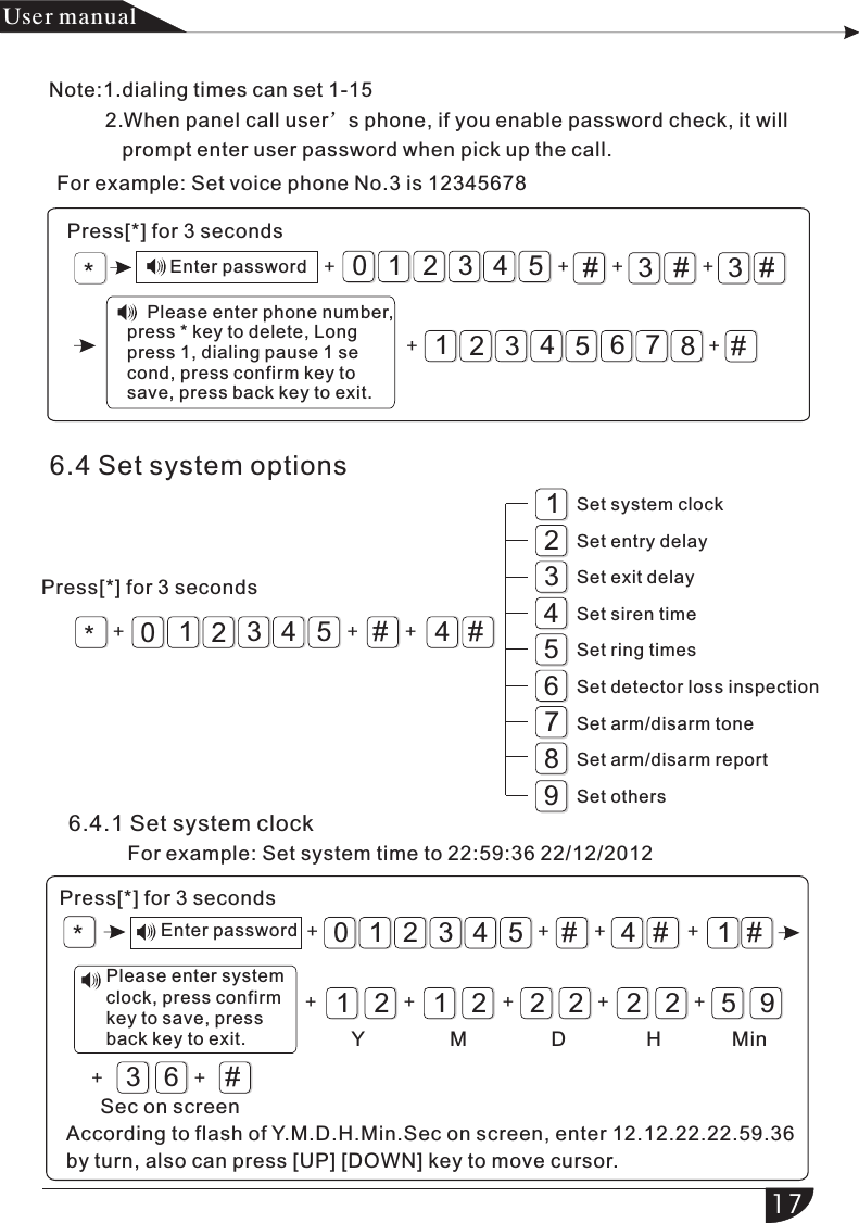 For example: Set voice phone No.3 is 12345678*Press[*] for 3 seconds#3#Enter password + + +3210 54 3#++43216578#+*812435676.4 Set system optionsPress[*] for 3 seconds4#93210#54+ + +6.4.1 Set system clock        *#4#1#1212 2 2 2 2 5932105436#+ + ++ + ++ ++++产品手册User manualNote:1.dialing times can set 1-15           2.When panel call user’s phone, if you enable password check, it will              prompt enter user password when pick up the call.    Please enter phone number, press * key to delete, Long press 1, dialing pause 1 second, press confirm key to save, press back key to exit.Set system clockSet entry delaySet exit delaySet siren timeSet ring timesSet detector loss inspectionSet arm/disarm toneSet arm/disarm reportSet others According to flash of Y.M.D.H.Min.Sec on screen, enter 12.12.22.22.59.36 by turn, also can press [UP] [DOWN] key to move cursor.For example: Set system time to 22:59:36 22/12/2012Press[*] for 3 secondsEnter passwordPlease enter system clock, press confirm key to save, press back key to exit. Y M D H MinSec on screen17