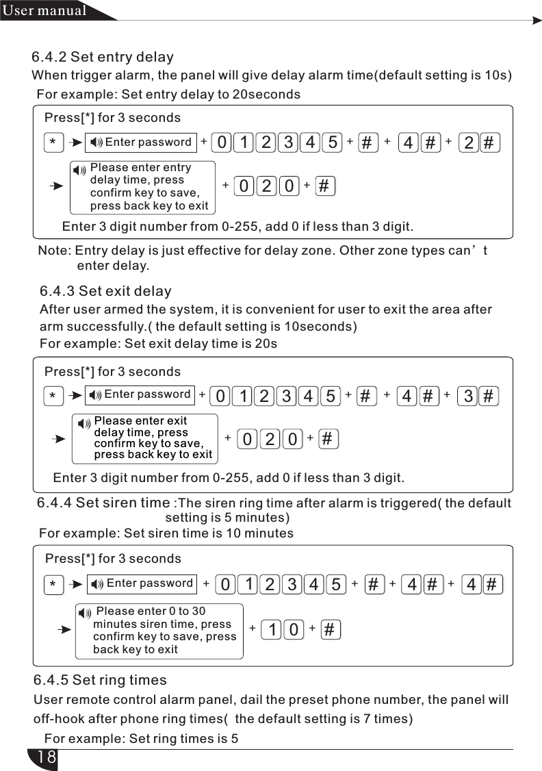 *#4#2#032105420+#Enter 3 digit number from 0-255, add 0 if less than 3 digit.Enter password + ++ +*Enter password #4#3#032105420+#Enter 3 digit number from 0-255, add 0 if less than 3 digit.+ ++ +6.4.3 Set exit delayAfter user armed the system, it is convenient for user to exit the area after arm successfully.( the default setting is 10seconds)For example: Set exit delay time is 20sNote: Entry delay is just effective for delay zone. Other zone types can’t            enter delay.+#4#4#32105410+#+ ++++*+产品 手册User manual6.4.2 Set entry delayWhen trigger alarm, the panel will give delay alarm time(default setting is 10s)For example: Set entry delay to 20secondsPress[*] for 3 seconds  Please enter entry   delay time, press   confirm key to save,   press back key to exitPress[*] for 3 secondsPlease enter exit delay time, press confirm key to save, press back key to exit6.4.4 Set siren time :The siren ring time after alarm is triggered( the default                                     setting is 5 minutes)For example: Set siren time is 10 minutes Please enter 0 to 30 minutes siren time, press confirm key to save, press back key to exitPress[*] for 3 secondsEnter password6.4.5 Set ring timesUser remote control alarm panel, dail the preset phone number, the panel willoff-hook after phone ring times(  the default setting is 7 times)   For example: Set ring times is 518