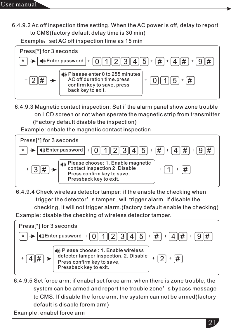 #4#9#01#3210542#5*+ + ++ + ++#4#9#1#3210543#*+ + ++ + ++#4#9#2#3210544#*+ + + ++ ++产品 手册User manual6.4.9.2 Ac off inspection time setting. When the AC power is off, delay to report            to CMS(factory default delay time is 30 min)Example：set AC off inspection time as 15 minPress[*] for 3 secondsEnter passwordPlsease enter 0 to   AC off duration time.pressconfirm key to save, pressback key to exit.255 minutes6.4.9.3 Magnetic contact inspection: Set if the alarm panel show zone trouble              on LCD screen or not when sperate the magnetic strip from transmitter.            (Factory default disable the inspection)    Example: enbale the magnetic contact inspectionPress[*] for 3 secondsEnter password6.4.9.4 Check wireless detector tamper: if the enable the checking when              trigger the detector’s tamper , will trigger alarm. If disable the             checking, it will not trigger alarm.(factory default enable the checking)Example: disable the checking of wireless detector tamper.Press[*] for 3 secondsEnter password6.4.9.5 Set force arm: if enabel set force arm, when there is zone trouble, the              system can be armed and report the trouble zone’s bypass message              to CMS. If disable the force arm, the system can not be armed(factory             default is disable forem arm)Example: enabel force armPlease choose: 1. Enable   contact inspection 2. DisablePress confirm key to save, Pressback key to exit.magnetic    Please choose : 1. Enable    detector tamper inspection, 2. DisablewirelessPress confirm key to save, Pressback key to exit.21