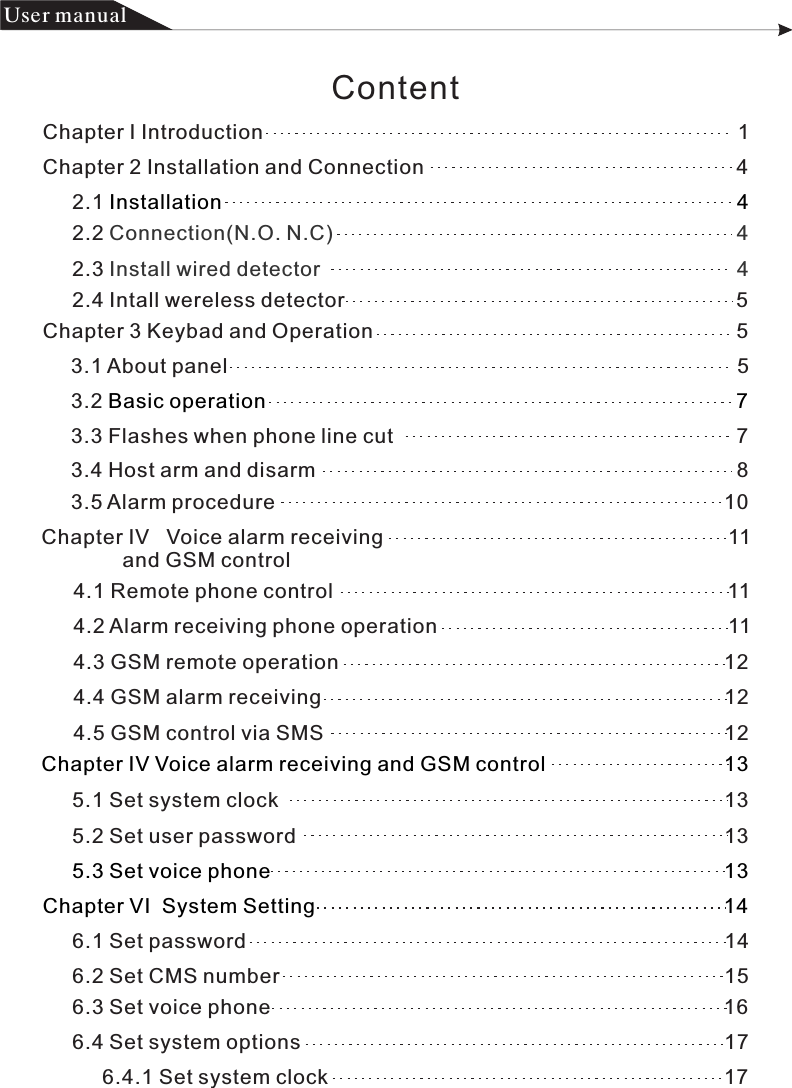 Content产品 手册User manualChapter I Introduction                                                                                  1Chapter 2 Installation and Connection                                                      42.1 Installation                                                                                         42.2 Connection(N.O. N.C)                                                                      42.3 Install wired detector                                                                        42.4 Intall wereless detector                                                                    5Chapter 3 Keybad and Operation                                                               53.1 About panel                                                                                        53.2 Basic operation                                                                                 73.5 Alarm procedure                                                                              10 Chapter IV   Voice alarm receiving                                                            11                and GSM control4.1 Remote phone control                                                                    114.2 Alarm receiving phone operation                                                  114.3 GSM remote operation                                                                   12 4.4 GSM alarm receiving                                                                      124.5 GSM control via SMS                                                                      12 Chapter IV Voice alarm receiving and GSM control                               135.1 Set system clock                                                                             135.2 Set user password                                                                          135.3 Set voice phone                                                                               13Chapter VI  System Setting                                                                       146.1 Set password                                                                                   146.2 Set CMS number                                                                             153.3 Flashes when phone line cut                                                           73.4 Host arm and disarm                                                                         86.3 Set voice phone                                                                              166.4 Set system options                                                                         176.4.1 Set system clock                                                                    17        