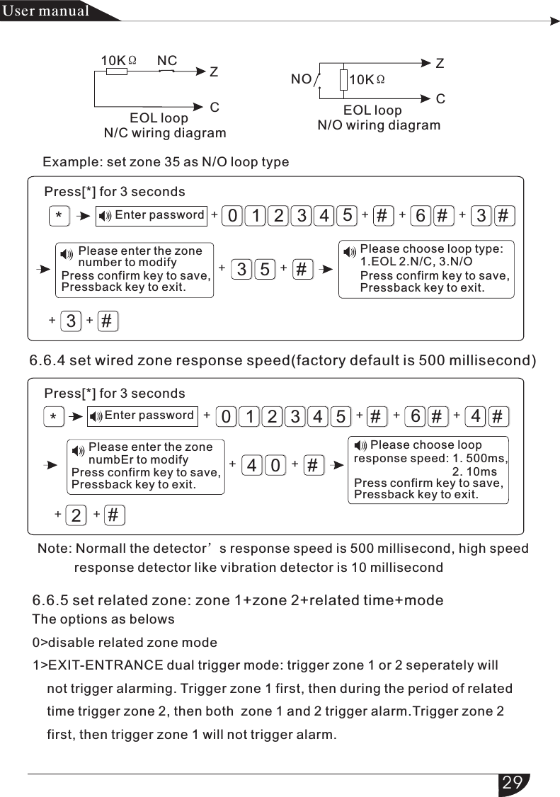 #6#3#321054#3#53#6#4#321054#4#02*+ + ++ ++ ++*+ + ++ ++ ++NC10KΩNO 10KΩ  6.6.5 set related zone: zone 1+zone 2+related time+mode  The options as belows  0&gt;disable related zone mode  1&gt;EXIT-ENTRANCE dual trigger mode: trigger zone 1 or 2 seperately will       not trigger alarming. Trigger zone 1 first, then during the period of related       time trigger zone 2, then both  zone 1 and 2 trigger alarm.Trigger zone 2       first, then trigger zone 1 will not trigger alarm.ZCZC产品手册User manual       EOL loopN/C wiring diagram       EOL loopN/O wiring diagram6.6.4 set wired zone response speed(factory default is 500 millisecond)Press[*] for 3 secondsEnter passwordExample: set zone 35 as N/O loop typePress[*] for 3 secondsEnter passwordNote: Normall the detector’s response speed is 500 millisecond, high speed          response detector like vibration detector is 10 millisecondPlease enter the zone number to modify              Press confirm key to save,               Pressback key to exit. Please choose loop type: 1.EOL 2.N/C, 3.N/O              Press confirm key to save,               Pressback key to exit. Please enter the zone numbEr to modify              Press confirm key to save,               Pressback key to exit.          Please choose loop     response speed: 1. 500ms,                                   2. 10ms              Press confirm key to save,               Pressback key to exit. 29