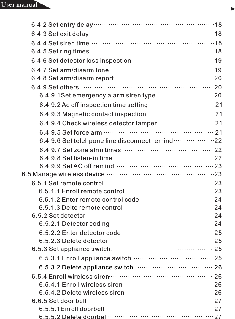 产品 手册User manual6.4.2 Set entry delay                                                                       186.4.3 Set exit delay                                                                          186.4.4 Set siren time                                                                         186.4.5 Set ring times                                                                         186.4.6 Set detector loss inspection                                                 196.4.7 Set arm/disarm tone                                                              196.4.8 Set arm/disarm report                                                           206.4.9 Set others                                                                               2  06.4.9.1Set emergency alarm siren type                                   206.4.9.2 Ac off inspection time setting                                        216.4.9.3 Magnetic contact inspection                                         216.4.9.4 Check wireless detector tamper                                   216.4.9.5 Set force arm                                                                  2  16.4.9.7 Set zone alrm times                                                       2  26.4.9.8 Set listen-in time                                                            2  26.4.9.9 Set AC off remind                                                           236.5 Manage wireless device                                                                 236.5.1 Set remote control                                                                 2  36.5.1.1 Enroll remote control                                                     2  3  6.5.1.2 Enter remote control code                                            2  46.5.1.3 Delte remote control                                                      2  46.5.2 Set detector                                                                            2  46.5.2.1 Detector coding                                                              2 4  6.5.2.2 Enter detector code                                                       2 56.5.2.3 Delete detector                                                               256.5.3 Set appliance switch                                                             2  56.5.3.1 Enroll appliance switch                                                 2  56.5.3.2 Delete appliance switch                                                266.5.4 Enroll wireless siren                                                              2  66.5.4.1 Enroll wireless siren                                                      2  66.5.4.2 Delete wireless siren                                                     2  66.6.5 Set door bell                                                                           2  76.5.5.1Enroll doorbell                                                                 27  6.5.5.2 Delete doorbell                                                               276.4.9.6 Set telehpone line disconnect remind                         22