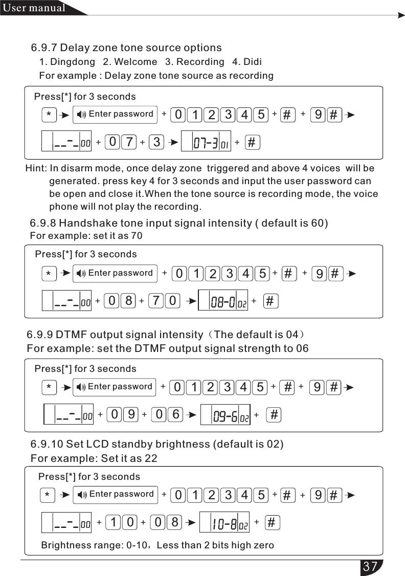 *#9#321054#++70+3*#9#321054#++80+076.9.9 DTMF output signal intensity（The default is 04）For example: set the DTMF output signal strength to 06*#9#321054#++90+60+ +++ +++++*#9#321054#++01+80+++产品 手册User manual6.9.7 Delay zone tone source options   1. Dingdong   2. Welcome   3. Recording   4. Didi   For example : Delay zone tone source as recordingPress[*] for 3 secondsEnter passwordHint: In disarm mode, once delay zone  triggered and above 4 voices  will be          generated. press key 4 for 3 seconds and input the user password can          be open and close it.When the tone source is recording mode, the voice         phone will not play the recording.6.9.8 Handshake tone input signal intensity ( default is 60)For example: set it as 70Press[*] for 3 secondsEnter passwordPress[*] for 3 secondsEnter password6.9.10 Set LCD standby brightness (default is 02)For example: Set it as 22Enter passwordPress[*] for 3 secondsBrightness range: 0-10，Less than 2 bits high zero37