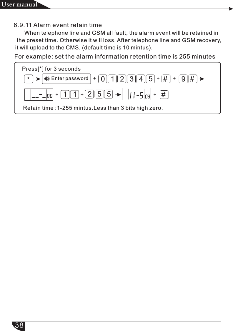 For example: set the alarm information retention time is 255 minutes*#9#321054#++11+525+++产品 手册User manual6.9.11 Alarm event retain time       When telephone line and GSM all fault, the alarm event will be retained in   the preset time. Otherwise it will loss. After telephone line and GSM recovery,  it will upload to the CMS. (default time is 10 mintus).Retain time :1-255 mintus.Less than 3 bits high zero.Press[*] for 3 secondsEnter password38