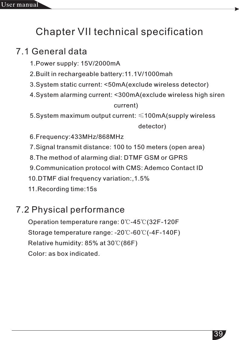 39产品手册User manualChapter VII technical specification7.1 General data        1.Power supply: 15V/2000mA        2.Built in rechargeable battery:11.1V/1000mah        3.System static current: &lt;50mA(exclude wireless detector)        4.System alarming current: &lt;300mA(exclude wireless high siren                                                        current)        5.System maximum output current: ≤100mA(supply wireless                                                                       detector)        6.Frequency:433MHz/868MHz        7.Signal transmit distance: 100 to 150 meters (open area)        8.The method of alarming dial: DTMF GSM or GPRS        9.Communication protocol with CMS: Ademco Contact ID       10.DTMF dial frequency variation:,1.5%       11.Recording time:15s7.2 Physical performance     Operation temperature range: 0℃-45℃(32F-120F       Storage temperature range: -20℃-60℃(-4F-140F)       Relative humidity: 85% at 30℃(86F)       Color: as box indicated.