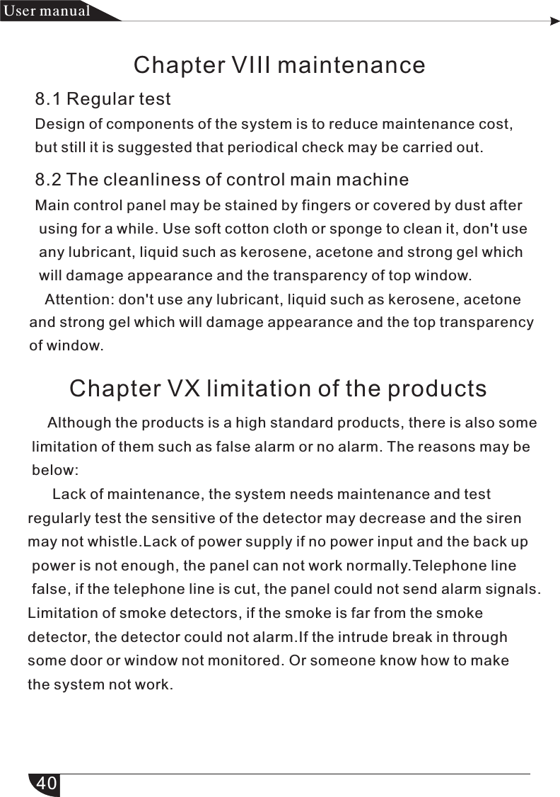 40产品 手册User manualChapter VIII maintenance8.1 Regular testDesign of components of the system is to reduce maintenance cost, but still it is suggested that periodical check may be carried out.           8.2 The cleanliness of control main machine                       Main control panel may be stained by fingers or covered by dust after                             using for a while. Use soft cotton cloth or sponge to clean it, don&apos;t use                     any lubricant, liquid such as kerosene, acetone and strong gel which                 will damage appearance and the transparency of top window.    Attention: don&apos;t use any lubricant, liquid such as kerosene, acetoneand strong gel which will damage appearance and the top transparency of window.Chapter VX limitation of the products     Although the products is a high standard products, there is also some limitation of them such as false alarm or no alarm. The reasons may be below:      Lack of maintenance, the system needs maintenance and test regularly test the sensitive of the detector may decrease and the siren may not whistle.Lack of power supply if no power input and the back up power is not enough, the panel can not work normally.Telephone line false, if the telephone line is cut, the panel could not send alarm signals.Limitation of smoke detectors, if the smoke is far from the smoke detector, the detector could not alarm.If the intrude break in through some door or window not monitored. Or someone know how to make the system not work.