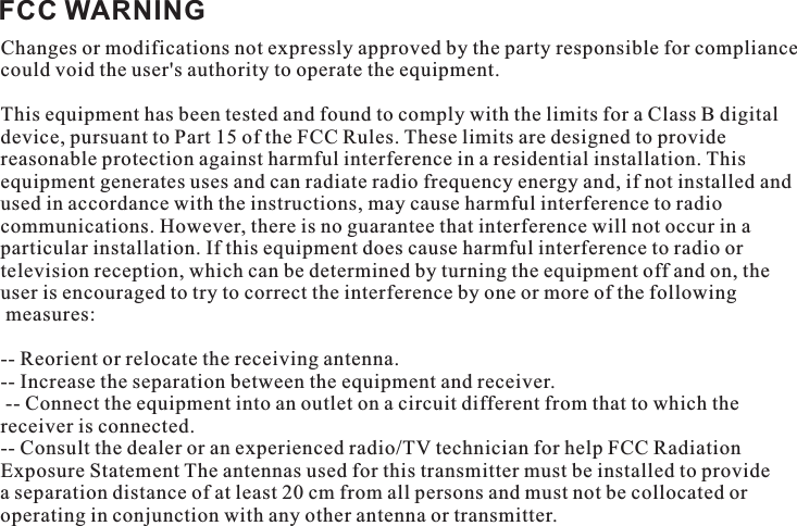FCC WARNINGChanges or modifications not expressly approved by the party responsible for compliance could void the user&apos;s authority to operate the equipment. This equipment has been tested and found to comply with the limits for a Class B digital device, pursuant to Part 15 of the FCC Rules. These limits are designed to provide reasonable protection against harmful interference in a residential installation. This equipment generates uses and can radiate radio frequency energy and, if not installed and used in accordance with the instructions, may cause harmful interference to radio communications. However, there is no guarantee that interference will not occur in a particular installation. If this equipment does cause harmful interference to radio or television reception, which can be determined by turning the equipment off and on, the user is encouraged to try to correct the interference by one or more of the following measures: -- Reorient or relocate the receiving antenna. -- Increase the separation between the equipment and receiver. -- Connect the equipment into an outlet on a circuit different from that to which the receiver is connected. -- Consult the dealer or an experienced radio/TV technician for help FCC Radiation Exposure Statement The antennas used for this transmitter must be installed to provide a separation distance of at least 20 cm from all persons and must not be collocated or operating in conjunction with any other antenna or transmitter. 
