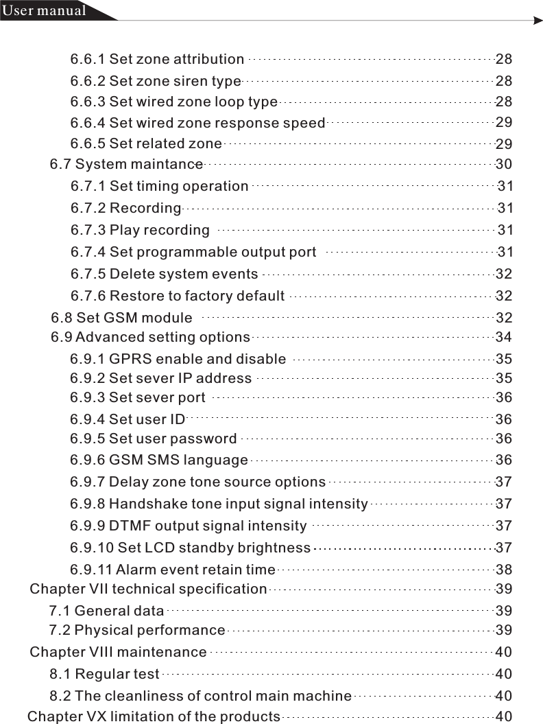 产品 手册User manual6.6.1 Set zone attribution                                                               28            6.6.2 Set zone siren type                                                                 286.6.3 Set wired zone loop type                                                       28296.6.4 Set wired zone response speed                                             6.6.5 Set related zone                                                                     296.7 System maintance                                                                          306.7.1 Set timing operation                                                               316.7.2 Recording                                                                                316.7.3 Play recording                                                                         316.7.4 Set programmable output port                                             316.7.6 Restore to factory default                                                     326.7.5 Delete system events                                                            326.8 Set GSM module                                                                             326.9 Advanced setting options                                                              346.9.2 Set sever IP address                                                              35  6.9.1 GPRS enable and disable                                                     356.9.3 Set sever port                                                                         366.9.4 Set user ID                                                                              366.9.5 Set user password                                                                 36 6.9.6 GSM SMS language                                                              366.9.7 Delay zone tone source options                                           37    6.9.8 Handshake tone input signal intensity                                37 6.9.9 DTMF output signal intensity                                                376.9.10 Set LCD standby brightness                                               37  6.9.11 Alarm event retain time                                                        38       Chapter VII technical specification                                                          397.1 General data                                                                                    397.2 Physical performance                                                                    39Chapter VIII maintenance                                                                         408.1 Regular test                                                                                     408.2 The cleanliness of control main machine                                    40Chapter VX limitation of the products                                                      40