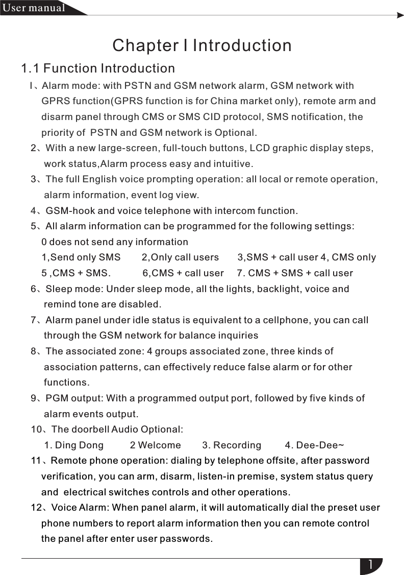 I Alarm mode:  with  PSTN  and  GSM network  alarm,  GSM  network  with     GPRS function(GPRS function is for China market only), remote arm and      disarm panel through CMS or SMS CID protocol, SMS notification, the     priority of  PSTN and GSM network is Optional.With a new large-screen, full-touch buttons, LCD graphic display steps,      work status,Alarm process easy and intuitive.The full English voice prompting operation: all local or remote operation,      alarm information, event log view.4、2、3、 、GSM-hook and voice telephone with intercom function.5、All alarm information can be programmed for the following settings:    0 does not send any information    1,Send only SMS        2,Only call users       3,SMS + call user 4, CMS only    5 ,CMS + SMS.            6,CMS + call user     7. CMS + SMS + call user6、Sleep mode: Under sleep mode, all the lights, backlight, voice and      remind tone are disabled.7、Alarm panel under idle status is equivalent to a cellphone, you can call      through the GSM network for balance inquiries8、The associated zone: 4 groups associated zone, three kinds of      association patterns, can effectively reduce false alarm or for other      functions.9、PGM output: With a programmed output port, followed by five kinds of      alarm events output.10、The doorbell Audio Optional:      1. Ding Dong          2 Welcome        3. Recording         4. Dee-Dee~ 11、Remote phone operation: dialing by telephone offsite, after password     verification, you can arm, disarm, listen-in premise, system status query     and  electrical switches controls and other operations.12、Voice Alarm: When panel alarm, it will automatically dial the preset user    phone numbers to report alarm information then you can remote control     the panel after enter user passwords.1产品 手册User manualChapter I Introduction1.1 Function Introduction