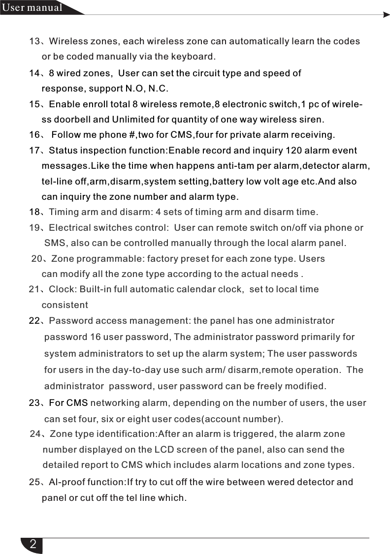 22、23、For CMS                      Password access management: the panel has one administrator      password 16 user password, The administrator password primarily for      system administrators to set up the alarm system; The user passwords      for users in the day-to-day use such arm/ disarm,remote operation.  The      administrator  password, user password can be freely modified. networking alarm, depending on the number of users, the user      can set four, six or eight user codes(account number).214、8 wired zones,  User can set the circuit type and speed of      response, support N.O, N.C.15、Enable enroll total 8 wireless remote,8 electronic switch,1 pc of wirele-     ss doorbell and Unlimited for quantity of one way wireless siren.16、 Follow me phone #,two for CMS,four for private alarm receiving.17、Status inspection function:Enable record and inquiry 120 alarm event     messages.Like the time when happens anti-tam per alarm,detector alarm,     tel-line off,arm,disarm,system setting,battery low volt age etc.And also      can inquiry the zone number and alarm type.18、、、、Timing arm and disarm: 4 sets of timing arm and disarm time.19 Electrical switches control:  User can remote switch on/off via phone or      SMS, also can be controlled manually through the local alarm panel. 20 Zone programmable: factory preset for each zone type. Users     can modify all the zone type according to the actual needs .21 Clock: Built-in full automatic calendar clock,  set to local time      consistent产品 手册User manual13、Wireless zones, each wireless zone can automatically learn the codes      or be coded manually via the keyboard.24 Zone type identification:After an alarm is triggered, the alarm zone     number displayed on the LCD screen of the panel, also can send the     detailed report to CMS which includes alarm locations and zone types.    、25、Al-proof function:If try to cut off the wire between wered detector and     panel or cut off the tel line which.