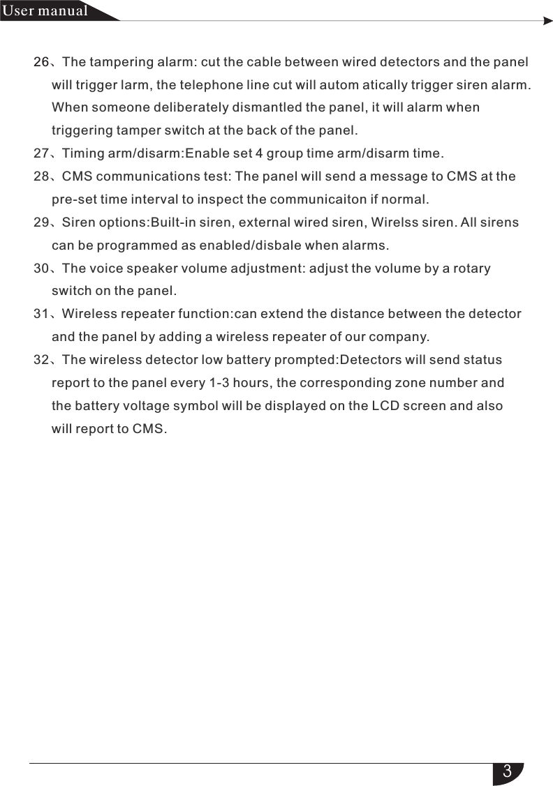 3产品 手册User manual26、、、、、、、The tampering alarm: cut the cable between wired detectors and the      will trigger larm, the telephone line cut will autom atically trigger siren alarm.     When someone deliberately dismantled the panel, it will alarm when        triggering tamper switch at the back of the panel.27 Timing arm/disarm:Enable set 4 group time arm/disarm time.28 CMS communications test: The panel will send a message to CMS at the     pre-set time interval to inspect the communicaiton if normal.29 Siren options:Built-in siren, external wired siren, Wirelss siren. All sirens      can be programmed as enabled/disbale when alarms.30 The voice speaker volume adjustment: adjust the volume by a rotary      switch on the panel.31 Wireless repeater function:can extend the distance between the detector     and the panel by adding a wireless repeater of our company.32 The wireless detector low battery prompted:Detectors will send status      report to the panel every 1-3 hours, the corresponding zone number and      the battery voltage symbol will be displayed on the LCD screen and also      will report to CMS.panel 