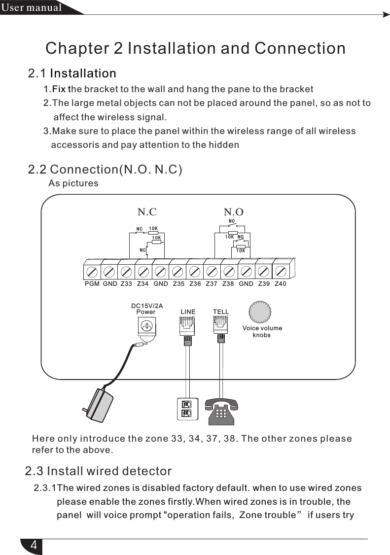 2.1       1.      2.      3.InstallationFix the bracket to the wall and hang the pane to the bracketThe large metal objects can not be placed around the panel, so as not to            affect the wireless signal.Make sure to place the panel within the wireless range of all wireless           accessoris and pay attention to the hidden2.2 Connection(N.O. N.C)        LINE        TELL  DC15V/2A   PowerPGM  GND  Z33   Z34   GND   Z35   Z36   Z37   Z38   GND   Z39   Z40NONC 10K10K10K10KNCNOHere only i ntroduce the zone 33, 34, 37 , 38. The other zones pl ease 2.3 Install wired detector2.3.1The wired zones is disabled factory default. when to use wired zones         please enable the zones firstly.When wired zones is in trouble, the          panel  will voice prompt &quot;operation fails,  Zone trouble” if users try          4产品 手册User manualN.ON.CAs picturesChapter 2 Installation and ConnectionVoice volume      knobsrefer to the above.