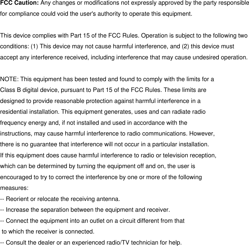 FCC Caution: Any changes or modifications not expressly approved by the party responsible for compliance could void the user&apos;s authority to operate this equipment. This device complies with Part 15 of the FCC Rules. Operation is subject to the following two conditions: (1) This device may not cause harmful interference, and (2) this device must accept any interference received, including interference that may cause undesired operation. NOTE: This equipment has been tested and found to comply with the limits for a Class B digital device, pursuant to Part 15 of the FCC Rules. These limits are designed to provide reasonable protection against harmful interference in a residential installation. This equipment generates, uses and can radiate radio frequency energy and, if not installed and used in accordance with the instructions, may cause harmful interference to radio communications. However, there is no guarantee that interference will not occur in a particular installation. If this equipment does cause harmful interference to radio or television reception, which can be determined by turning the equipment off and on, the user is encouraged to try to correct the interference by one or more of the following measures: -- Reorient or relocate the receiving antenna. -- Increase the separation between the equipment and receiver. -- Connect the equipment into an outlet on a circuit different from that  to which the receiver is connected. -- Consult the dealer or an experienced radio/TV technician for help. 