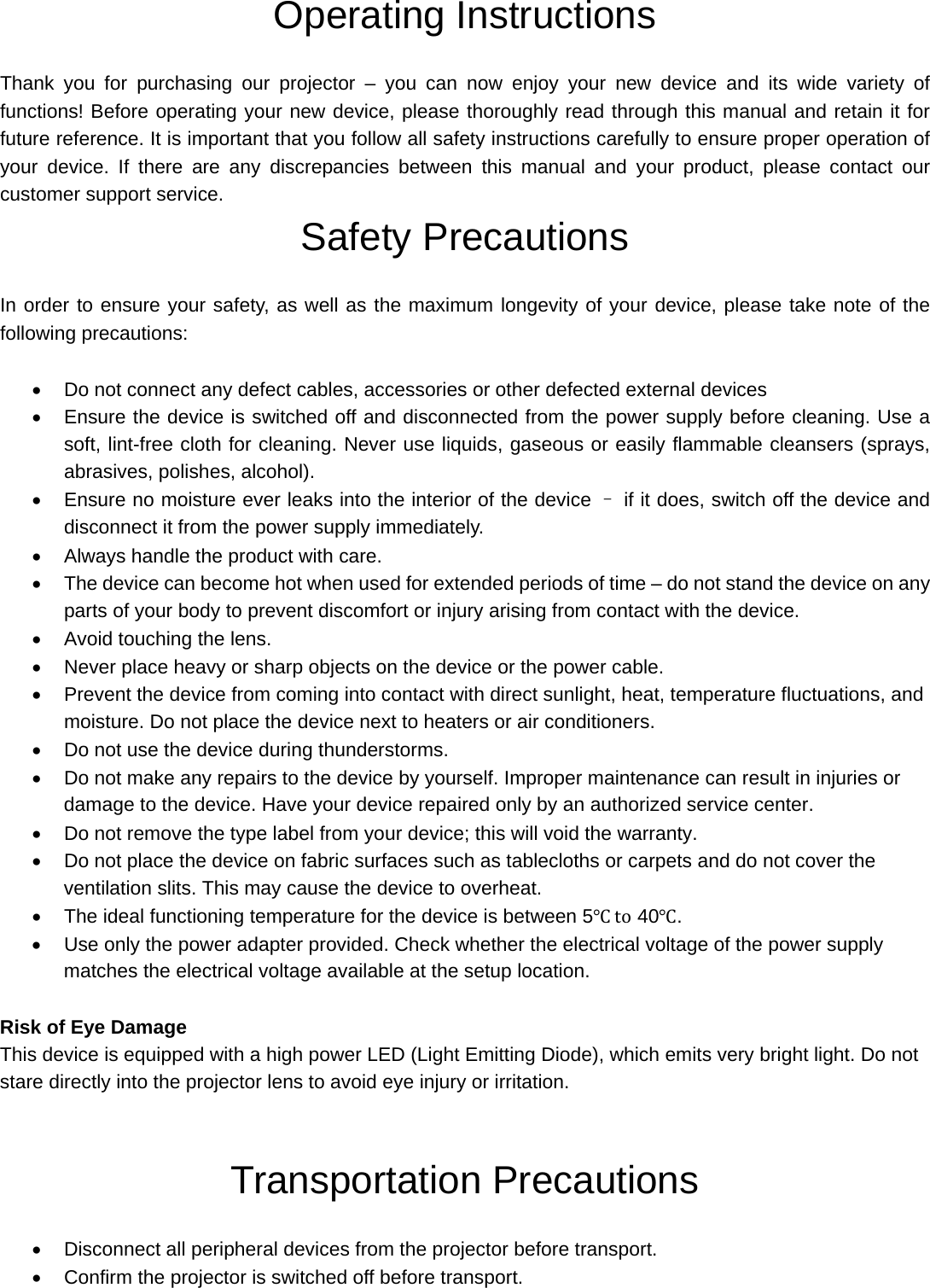  Operating Instructions  Thank you for purchasing our projector – you can now enjoy your new device and its wide variety of functions! Before operating your new device, please thoroughly read through this manual and retain it for future reference. It is important that you follow all safety instructions carefully to ensure proper operation of your device. If there are any discrepancies between this manual and your product, please contact our customer support service. Safety Precautions   In order to ensure your safety, as well as the maximum longevity of your device, please take note of the following precautions:      Do not connect any defect cables, accessories or other defected external devices   Ensure the device is switched off and disconnected from the power supply before cleaning. Use a soft, lint-free cloth for cleaning. Never use liquids, gaseous or easily flammable cleansers (sprays, abrasives, polishes, alcohol).     Ensure no moisture ever leaks into the interior of the device – if it does, switch off the device and disconnect it from the power supply immediately.   Always handle the product with care.     The device can become hot when used for extended periods of time – do not stand the device on any parts of your body to prevent discomfort or injury arising from contact with the device.   Avoid touching the lens.     Never place heavy or sharp objects on the device or the power cable.     Prevent the device from coming into contact with direct sunlight, heat, temperature fluctuations, and moisture. Do not place the device next to heaters or air conditioners.   Do not use the device during thunderstorms.   Do not make any repairs to the device by yourself. Improper maintenance can result in injuries or damage to the device. Have your device repaired only by an authorized service center.   Do not remove the type label from your device; this will void the warranty.   Do not place the device on fabric surfaces such as tablecloths or carpets and do not cover the ventilation slits. This may cause the device to overheat.   The ideal functioning temperature for the device is between 5℃ to 40℃.   Use only the power adapter provided. Check whether the electrical voltage of the power supply matches the electrical voltage available at the setup location.  Risk of Eye Damage This device is equipped with a high power LED (Light Emitting Diode), which emits very bright light. Do not stare directly into the projector lens to avoid eye injury or irritation.   Transportation Precautions    Disconnect all peripheral devices from the projector before transport.   Confirm the projector is switched off before transport.   