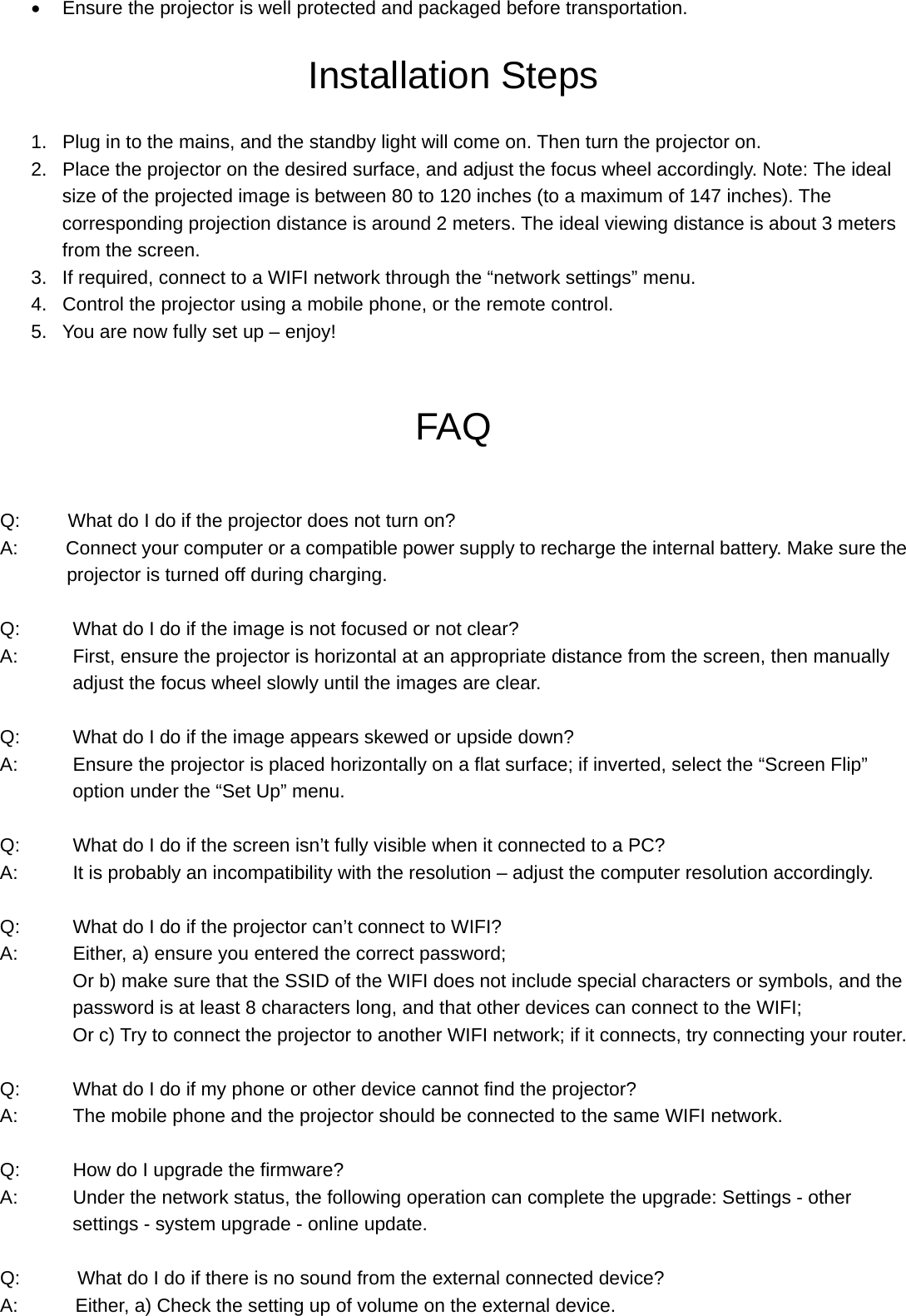 Or b) Reconnect your external device with projector.  Power Cycling If a problem occurs that cannot be corrected with the instructions in this user manual (see also the help below), follow these steps: 1 Switch the device off using the on/off switch on the top. 2 Wait at least ten seconds. 3 Switch the device on again. 4 If the problem persists, please contact our technical customer service or your retailer.   Note:  The projector has a built-in fan for heat dissipation to reduce the temperature of the device. It is normal if there is a slight sound when the fan is running.   Specification  Display Technology:  DLP  Video Format:  RM,RMVB,AVI,MKV,WMV,VOB,MP4 Light Source &amp; Lifespan:  OSRAM LED (Up to 30,000 hours )   Music Format: MP3,WMA,AAC Brightness:  Real 55 ANSI Lumens Picture Format: JPEG,BMP,PNG   Display Sharing:  Support Airplay/MiraCast CPU:  Quad-core 1.5GHz  OS:  Android 4.4.2  GPU:  Quad-core WIFI:  2.4G  Bluetooth  4.0 Ram:  1G DDR3  Built-in Memory: 8G Resolution:  854*480 (Support 1080P) Port:  HDMI/MHL/AV/VGA/USB/Micro USB/Micro SD card(TF) Focal length:  70mm  Built-in Speaker: 1W*1 Projection Size:  36”-112” (1M-3M) Power Consumption: 12W Aspect Ratio:  1.19:1  Built-in Battery: 2500mAh Contrast ratio (FIFO):  ＜3000:1  Operating Voltage: DC 5V /2.5A THD:  ＜1.0%  Dimension:  110mm*95mm*21mm Uniformity:  ＞85%  Weight:  225g   