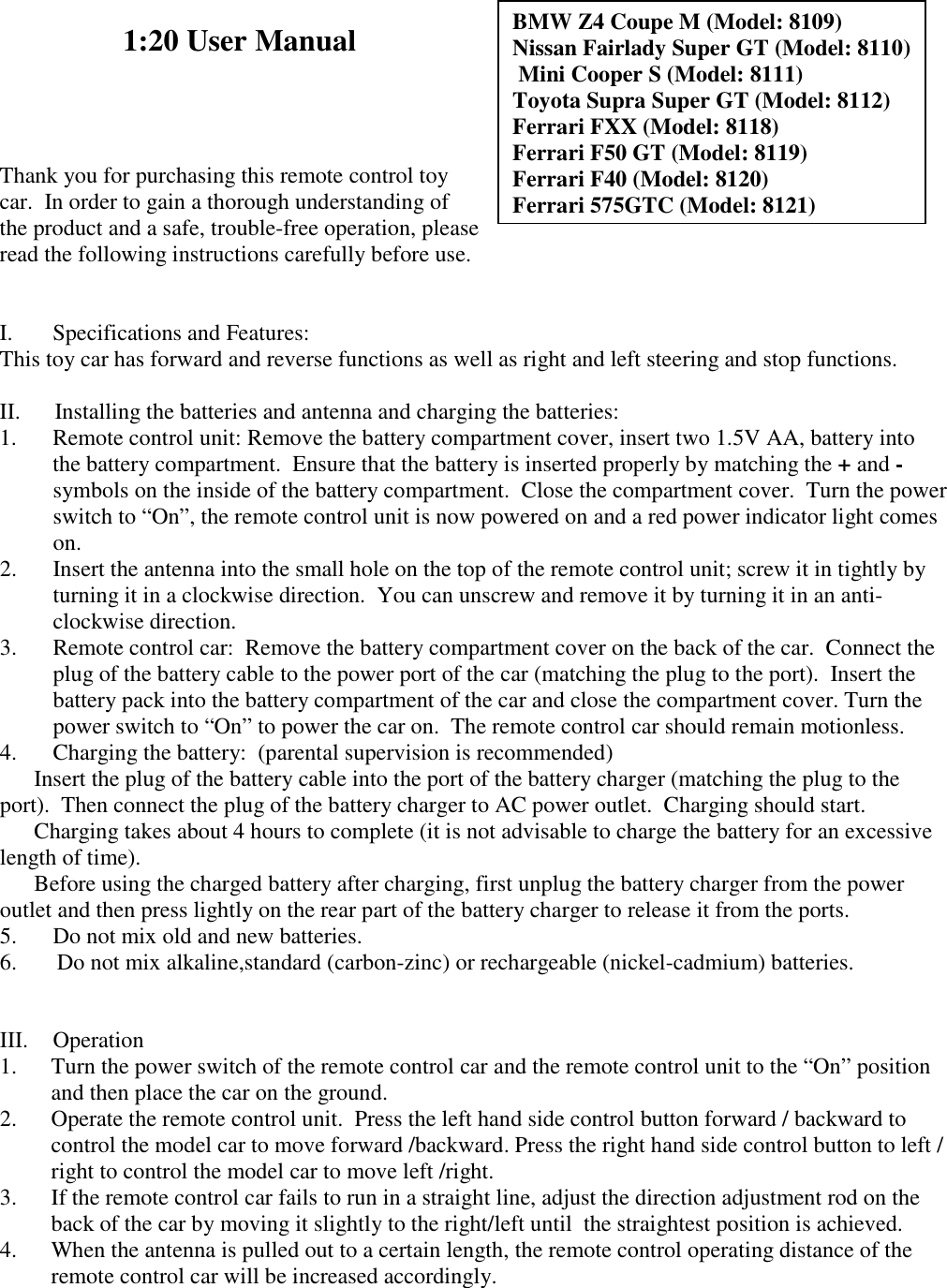 BMW Z4 Coupe M (Model: 8109) Nissan Fairlady Super GT (Model: 8110)  Mini Cooper S (Model: 8111) Toyota Supra Super GT (Model: 8112) Ferrari FXX (Model: 8118) Ferrari F50 GT (Model: 8119) Ferrari F40 (Model: 8120) Ferrari 575GTC (Model: 8121) 1:20 User Manual     Thank you for purchasing this remote control toy car.  In order to gain a thorough understanding of the product and a safe, trouble-free operation, please read the following instructions carefully before use.    I.       Specifications and Features: This toy car has forward and reverse functions as well as right and left steering and stop functions.    II.      Installing the batteries and antenna and charging the batteries: 1. Remote control unit: Remove the battery compartment cover, insert two 1.5V AA, battery into the battery compartment.  Ensure that the battery is inserted properly by matching the + and - symbols on the inside of the battery compartment.  Close the compartment cover.  Turn the power switch to &ldquo;On&rdquo;, the remote control unit is now powered on and a red power indicator light comes on. 2. Insert the antenna into the small hole on the top of the remote control unit; screw it in tightly by turning it in a clockwise direction.  You can unscrew and remove it by turning it in an anti-clockwise direction. 3. Remote control car:  Remove the battery compartment cover on the back of the car.  Connect the plug of the battery cable to the power port of the car (matching the plug to the port).  Insert the  battery pack into the battery compartment of the car and close the compartment cover. Turn the power switch to &ldquo;On&rdquo; to power the car on.  The remote control car should remain motionless. 4. Charging the battery:  (parental supervision is recommended)  Insert the plug of the battery cable into the port of the battery charger (matching the plug to the port).  Then connect the plug of the battery charger to AC power outlet.  Charging should start.  Charging takes about 4 hours to complete (it is not advisable to charge the battery for an excessive length of time).  Before using the charged battery after charging, first unplug the battery charger from the power outlet and then press lightly on the rear part of the battery charger to release it from the ports. 5. Do not mix old and new batteries. 6.       Do not mix alkaline,standard (carbon-zinc) or rechargeable (nickel-cadmium) batteries.   III.  Operation  1. Turn the power switch of the remote control car and the remote control unit to the &ldquo;On&rdquo; position and then place the car on the ground. 2. Operate the remote control unit.  Press the left hand side control button forward / backward to control the model car to move forward /backward. Press the right hand side control button to left / right to control the model car to move left /right.  3. If the remote control car fails to run in a straight line, adjust the direction adjustment rod on the back of the car by moving it slightly to the right/left until  the straightest position is achieved. 4. When the antenna is pulled out to a certain length, the remote control operating distance of the remote control car will be increased accordingly. 