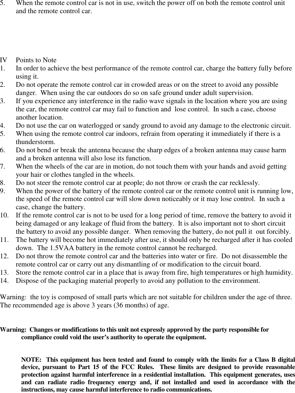 5. When the remote control car is not in use, switch the power off on both the remote control unit and the remote control car.      IV  Points to Note 1. In order to achieve the best performance of the remote control car, charge the battery fully before using it. 2. Do not operate the remote control car in crowded areas or on the street to avoid any possible danger.  When using the car outdoors do so on safe ground under adult supervision. 3. If you experience any interference in the radio wave signals in the location where you are using the car, the remote control car may fail to function and  lose control.  In such a case, choose another location. 4. Do not use the car on waterlogged or sandy ground to avoid any damage to the electronic circuit. 5. When using the remote control car indoors, refrain from operating it immediately if there is a thunderstorm. 6. Do not bend or break the antenna because the sharp edges of a broken antenna may cause harm and a broken antenna will also lose its function. 7. When the wheels of the car are in motion, do not touch them with your hands and avoid getting your hair or clothes tangled in the wheels. 8. Do not steer the remote control car at people; do not throw or crash the car recklessly. 9. When the power of the battery of the remote control car or the remote control unit is running low, the speed of the remote control car will slow down noticeably or it may lose control.  In such a case, change the battery. 10. If the remote control car is not to be used for a long period of time, remove the battery to avoid it being damaged or any leakage of fluid from the battery.  It is also important not to short circuit the battery to avoid any possible danger.  When removing the battery, do not pull it  out forcibly. 11. The battery will become hot immediately after use, it should only be recharged after it has cooled down.  The 1.5VAA battery in the remote control cannot be recharged. 12. Do not throw the remote control car and the batteries into water or fire.  Do not disassemble the remote control car or carry out any dismantling of or modification to the circuit board. 13. Store the remote control car in a place that is away from fire, high temperatures or high humidity. 14. Dispose of the packaging material properly to avoid any pollution to the environment.  Warning:  the toy is composed of small parts which are not suitable for children under the age of three.  The recommended age is above 3 years (36 months) of age.   Warning:  Changes or modifications to this unit not expressly approved by the party responsible for compliance could void the user&rsquo;s authority to operate the equipment.   NOTE:  This equipment has been tested and found to comply with the limits for a Class B digital device,  pursuant  to  Part  15  of  the  FCC  Rules.    These  limits  are  designed to  provide  reasonable protection against harmful interference in a residential installation.  This equipment generates, uses and  can  radiate  radio  frequency  energy  and,  if  not  installed  and  used  in  accordance  with  the instructions, may cause harmful interference to radio communications.  