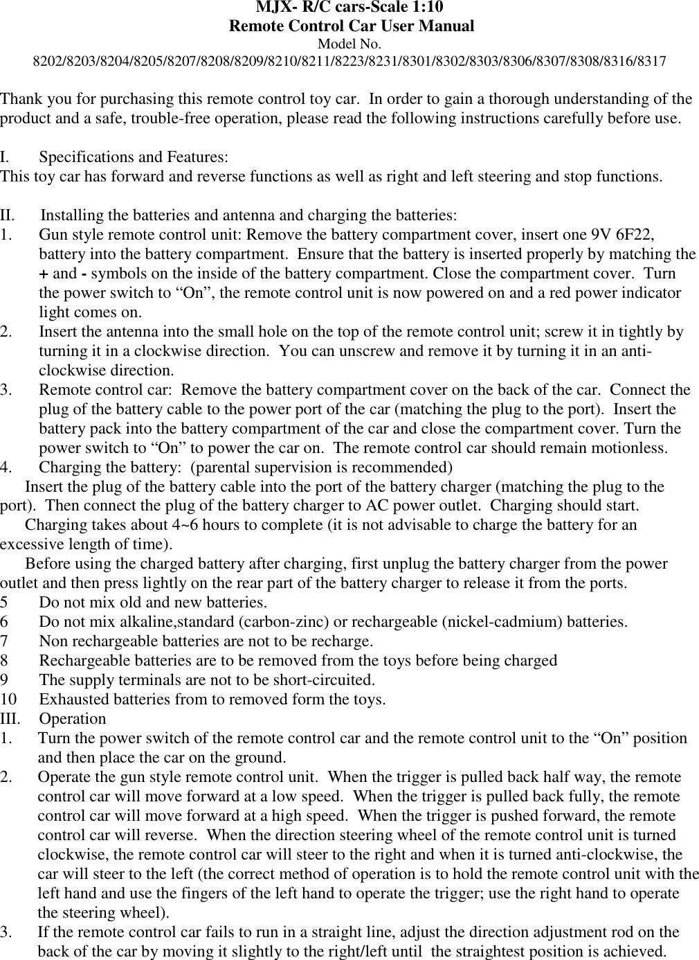 MJX- R/C cars-Scale 1:10   Remote Control Car User Manual Model No. 8202/8203/8204/8205/8207/8208/8209/8210/8211/8223/8231/8301/8302/8303/8306/8307/8308/8316/8317  Thank you for purchasing this remote control toy car.  In order to gain a thorough understanding of the product and a safe, trouble-free operation, please read the following instructions carefully before use.   I.       Specifications and Features: This toy car has forward and reverse functions as well as right and left steering and stop functions.    II.      Installing the batteries and antenna and charging the batteries: 1. Gun style remote control unit: Remove the battery compartment cover, insert one 9V 6F22, battery into the battery compartment.  Ensure that the battery is inserted properly by matching the + and - symbols on the inside of the battery compartment. Close the compartment cover.  Turn the power switch to &ldquo;On&rdquo;, the remote control unit is now powered on and a red power indicator light comes on. 2. Insert the antenna into the small hole on the top of the remote control unit; screw it in tightly by turning it in a clockwise direction.  You can unscrew and remove it by turning it in an anti-clockwise direction. 3. Remote control car:  Remove the battery compartment cover on the back of the car.  Connect the plug of the battery cable to the power port of the car (matching the plug to the port).  Insert the  battery pack into the battery compartment of the car and close the compartment cover. Turn the power switch to &ldquo;On&rdquo; to power the car on.  The remote control car should remain motionless. 4. Charging the battery:  (parental supervision is recommended)  Insert the plug of the battery cable into the port of the battery charger (matching the plug to the port).  Then connect the plug of the battery charger to AC power outlet.  Charging should start.  Charging takes about 4~6 hours to complete (it is not advisable to charge the battery for an excessive length of time).  Before using the charged battery after charging, first unplug the battery charger from the power outlet and then press lightly on the rear part of the battery charger to release it from the ports. 5 Do not mix old and new batteries. 6 Do not mix alkaline,standard (carbon-zinc) or rechargeable (nickel-cadmium) batteries. 7 Non rechargeable batteries are not to be recharge. 8 Rechargeable batteries are to be removed from the toys before being charged 9 The supply terminals are not to be short-circuited. 10 Exhausted batteries from to removed form the toys. III.  Operation  1. Turn the power switch of the remote control car and the remote control unit to the &ldquo;On&rdquo; position and then place the car on the ground. 2. Operate the gun style remote control unit.  When the trigger is pulled back half way, the remote control car will move forward at a low speed.  When the trigger is pulled back fully, the remote control car will move forward at a high speed.  When the trigger is pushed forward, the remote control car will reverse.  When the direction steering wheel of the remote control unit is turned clockwise, the remote control car will steer to the right and when it is turned anti-clockwise, the car will steer to the left (the correct method of operation is to hold the remote control unit with the left hand and use the fingers of the left hand to operate the trigger; use the right hand to operate the steering wheel). 3. If the remote control car fails to run in a straight line, adjust the direction adjustment rod on the back of the car by moving it slightly to the right/left until  the straightest position is achieved. 