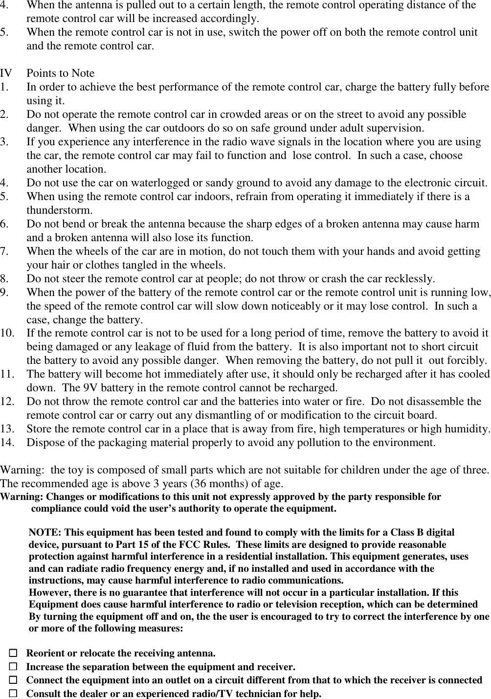 4. When the antenna is pulled out to a certain length, the remote control operating distance of the remote control car will be increased accordingly. 5. When the remote control car is not in use, switch the power off on both the remote control unit and the remote control car.  IV  Points to Note 1. In order to achieve the best performance of the remote control car, charge the battery fully before using it. 2. Do not operate the remote control car in crowded areas or on the street to avoid any possible danger.  When using the car outdoors do so on safe ground under adult supervision. 3. If you experience any interference in the radio wave signals in the location where you are using the car, the remote control car may fail to function and  lose control.  In such a case, choose another location. 4. Do not use the car on waterlogged or sandy ground to avoid any damage to the electronic circuit. 5. When using the remote control car indoors, refrain from operating it immediately if there is a thunderstorm. 6. Do not bend or break the antenna because the sharp edges of a broken antenna may cause harm and a broken antenna will also lose its function. 7. When the wheels of the car are in motion, do not touch them with your hands and avoid getting your hair or clothes tangled in the wheels. 8. Do not steer the remote control car at people; do not throw or crash the car recklessly. 9. When the power of the battery of the remote control car or the remote control unit is running low, the speed of the remote control car will slow down noticeably or it may lose control.  In such a case, change the battery. 10. If the remote control car is not to be used for a long period of time, remove the battery to avoid it being damaged or any leakage of fluid from the battery.  It is also important not to short circuit the battery to avoid any possible danger.  When removing the battery, do not pull it  out forcibly. 11. The battery will become hot immediately after use, it should only be recharged after it has cooled down.  The 9V battery in the remote control cannot be recharged. 12. Do not throw the remote control car and the batteries into water or fire.  Do not disassemble the remote control car or carry out any dismantling of or modification to the circuit board. 13. Store the remote control car in a place that is away from fire, high temperatures or high humidity. 14. Dispose of the packaging material properly to avoid any pollution to the environment.  Warning:  the toy is composed of small parts which are not suitable for children under the age of three.  The recommended age is above 3 years (36 months) of age. Warning: Changes or modifications to this unit not expressly approved by the party responsible for             compliance could void the user&rsquo;s authority to operate the equipment.             NOTE: This equipment has been tested and found to comply with the limits for a Class B digital            device, pursuant to Part 15 of the FCC Rules.  These limits are designed to provide reasonable            protection against harmful interference in a residential installation. This equipment generates, uses            and can radiate radio frequency energy and, if no installed and used in accordance with the            instructions, may cause harmful interference to radio communications.            However, there is no guarantee that interference will not occur in a particular installation. If this            Equipment does cause harmful interference to radio or television reception, which can be determined            By turning the equipment off and on, the the user is encouraged to try to correct the interference by one            or more of the following measures:     □□□□   Reorient or relocate the receiving antenna.    □□□□   Increase the separation between the equipment and receiver.    □□□□   Connect the equipment into an outlet on a circuit different from that to which the receiver is connected    □□□□   Consult the dealer or an experienced radio/TV technician for help. 