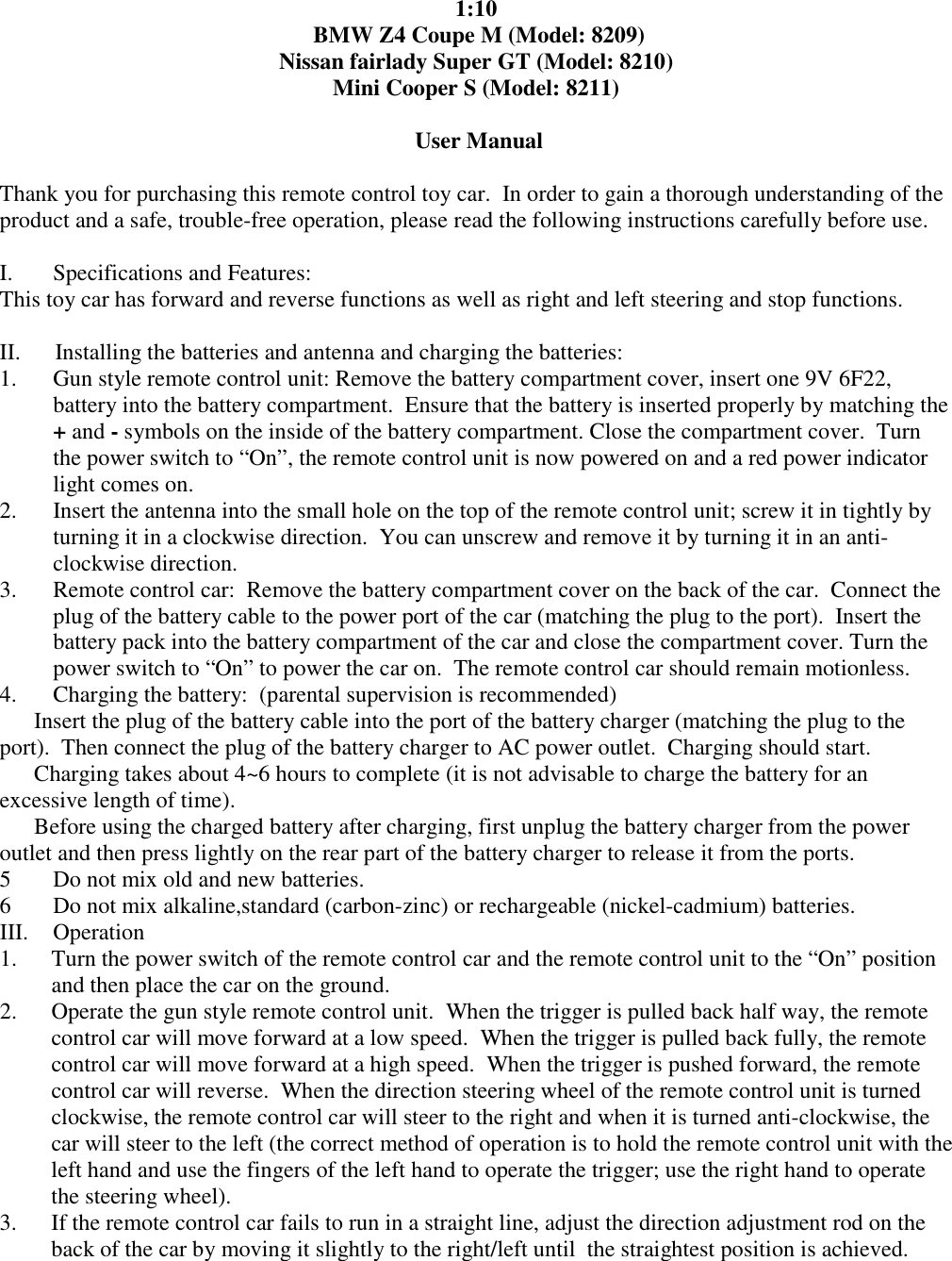 1:10  BMW Z4 Coupe M (Model: 8209) Nissan fairlady Super GT (Model: 8210) Mini Cooper S (Model: 8211)   User Manual  Thank you for purchasing this remote control toy car.  In order to gain a thorough understanding of the product and a safe, trouble-free operation, please read the following instructions carefully before use.   I.       Specifications and Features: This toy car has forward and reverse functions as well as right and left steering and stop functions.    II.      Installing the batteries and antenna and charging the batteries: 1. Gun style remote control unit: Remove the battery compartment cover, insert one 9V 6F22, battery into the battery compartment.  Ensure that the battery is inserted properly by matching the + and - symbols on the inside of the battery compartment. Close the compartment cover.  Turn the power switch to &ldquo;On&rdquo;, the remote control unit is now powered on and a red power indicator light comes on. 2. Insert the antenna into the small hole on the top of the remote control unit; screw it in tightly by turning it in a clockwise direction.  You can unscrew and remove it by turning it in an anti-clockwise direction. 3. Remote control car:  Remove the battery compartment cover on the back of the car.  Connect the plug of the battery cable to the power port of the car (matching the plug to the port).  Insert the  battery pack into the battery compartment of the car and close the compartment cover. Turn the power switch to &ldquo;On&rdquo; to power the car on.  The remote control car should remain motionless. 4. Charging the battery:  (parental supervision is recommended)  Insert the plug of the battery cable into the port of the battery charger (matching the plug to the port).  Then connect the plug of the battery charger to AC power outlet.  Charging should start.  Charging takes about 4~6 hours to complete (it is not advisable to charge the battery for an excessive length of time).  Before using the charged battery after charging, first unplug the battery charger from the power outlet and then press lightly on the rear part of the battery charger to release it from the ports. 5 Do not mix old and new batteries. 6 Do not mix alkaline,standard (carbon-zinc) or rechargeable (nickel-cadmium) batteries. III.  Operation  1. Turn the power switch of the remote control car and the remote control unit to the &ldquo;On&rdquo; position and then place the car on the ground. 2. Operate the gun style remote control unit.  When the trigger is pulled back half way, the remote control car will move forward at a low speed.  When the trigger is pulled back fully, the remote control car will move forward at a high speed.  When the trigger is pushed forward, the remote control car will reverse.  When the direction steering wheel of the remote control unit is turned clockwise, the remote control car will steer to the right and when it is turned anti-clockwise, the car will steer to the left (the correct method of operation is to hold the remote control unit with the left hand and use the fingers of the left hand to operate the trigger; use the right hand to operate the steering wheel). 3. If the remote control car fails to run in a straight line, adjust the direction adjustment rod on the back of the car by moving it slightly to the right/left until  the straightest position is achieved. 