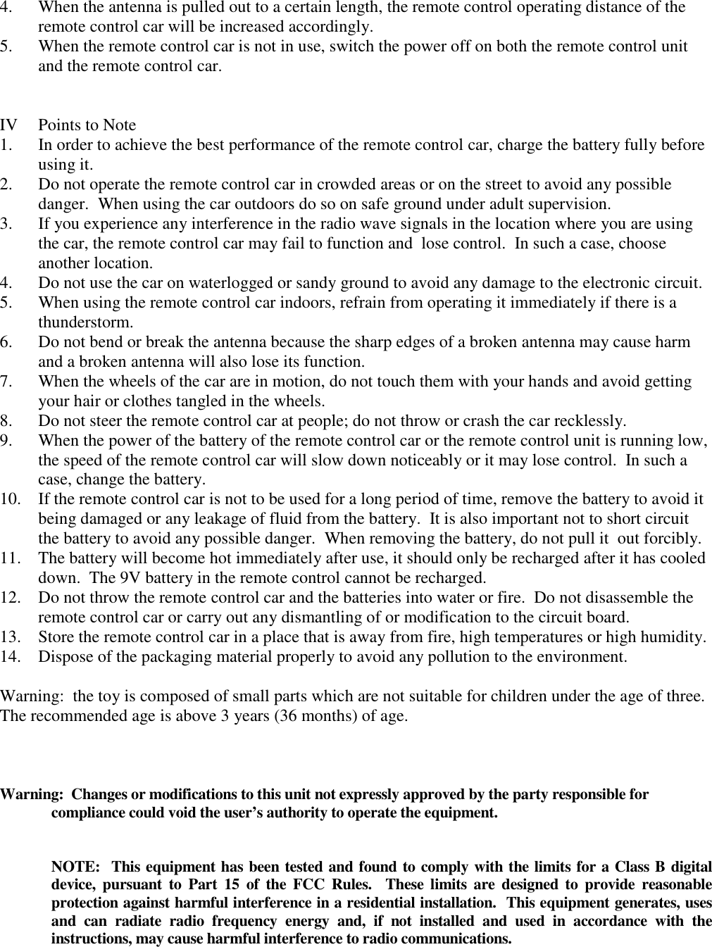 4. When the antenna is pulled out to a certain length, the remote control operating distance of the remote control car will be increased accordingly. 5. When the remote control car is not in use, switch the power off on both the remote control unit and the remote control car.   IV  Points to Note 1. In order to achieve the best performance of the remote control car, charge the battery fully before using it. 2. Do not operate the remote control car in crowded areas or on the street to avoid any possible danger.  When using the car outdoors do so on safe ground under adult supervision. 3. If you experience any interference in the radio wave signals in the location where you are using the car, the remote control car may fail to function and  lose control.  In such a case, choose another location. 4. Do not use the car on waterlogged or sandy ground to avoid any damage to the electronic circuit. 5. When using the remote control car indoors, refrain from operating it immediately if there is a thunderstorm. 6. Do not bend or break the antenna because the sharp edges of a broken antenna may cause harm and a broken antenna will also lose its function. 7. When the wheels of the car are in motion, do not touch them with your hands and avoid getting your hair or clothes tangled in the wheels. 8. Do not steer the remote control car at people; do not throw or crash the car recklessly. 9. When the power of the battery of the remote control car or the remote control unit is running low, the speed of the remote control car will slow down noticeably or it may lose control.  In such a case, change the battery. 10. If the remote control car is not to be used for a long period of time, remove the battery to avoid it being damaged or any leakage of fluid from the battery.  It is also important not to short circuit the battery to avoid any possible danger.  When removing the battery, do not pull it  out forcibly. 11. The battery will become hot immediately after use, it should only be recharged after it has cooled down.  The 9V battery in the remote control cannot be recharged. 12. Do not throw the remote control car and the batteries into water or fire.  Do not disassemble the remote control car or carry out any dismantling of or modification to the circuit board. 13. Store the remote control car in a place that is away from fire, high temperatures or high humidity. 14. Dispose of the packaging material properly to avoid any pollution to the environment.  Warning:  the toy is composed of small parts which are not suitable for children under the age of three.  The recommended age is above 3 years (36 months) of age.    Warning:  Changes or modifications to this unit not expressly approved by the party responsible for compliance could void the user&rsquo;s authority to operate the equipment.   NOTE:  This equipment has been tested and found to comply with the limits for a Class B digital device,  pursuant  to  Part  15  of  the  FCC  Rules.    These  limits  are  designed to provide  reasonable protection against harmful interference in a residential installation.  This equipment generates, uses and  can  radiate  radio  frequency  energy  and,  if  not  installed  and  used  in  accordance  with  the instructions, may cause harmful interference to radio communications.  