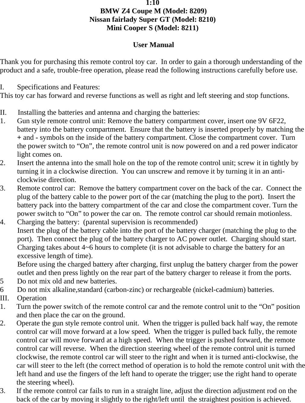  1:10  BMW Z4 Coupe M (Model: 8209) Nissan fairlady Super GT (Model: 8210) Mini Cooper S (Model: 8211)   User Manual  Thank you for purchasing this remote control toy car.  In order to gain a thorough understanding of the product and a safe, trouble-free operation, please read the following instructions carefully before use.   I.       Specifications and Features: This toy car has forward and reverse functions as well as right and left steering and stop functions.    II.      Installing the batteries and antenna and charging the batteries: 1. Gun style remote control unit: Remove the battery compartment cover, insert one 9V 6F22, battery into the battery compartment.  Ensure that the battery is inserted properly by matching the + and - symbols on the inside of the battery compartment. Close the compartment cover.  Turn the power switch to &ldquo;On&rdquo;, the remote control unit is now powered on and a red power indicator light comes on. 2. Insert the antenna into the small hole on the top of the remote control unit; screw it in tightly by turning it in a clockwise direction.  You can unscrew and remove it by turning it in an anti-clockwise direction. 3. Remote control car:  Remove the battery compartment cover on the back of the car.  Connect the plug of the battery cable to the power port of the car (matching the plug to the port).  Insert the  battery pack into the battery compartment of the car and close the compartment cover. Turn the power switch to &ldquo;On&rdquo; to power the car on.  The remote control car should remain motionless. 4. Charging the battery:  (parental supervision is recommended)  Insert the plug of the battery cable into the port of the battery charger (matching the plug to the port).  Then connect the plug of the battery charger to AC power outlet.  Charging should start.    Charging takes about 4~6 hours to complete (it is not advisable to charge the battery for an    excessive length of time).    Before using the charged battery after charging, first unplug the battery charger from the power     outlet and then press lightly on the rear part of the battery charger to release it from the ports. 5 Do not mix old and new batteries. 6 Do not mix alkaline,standard (carbon-zinc) or rechargeable (nickel-cadmium) batteries. III. Operation  1. Turn the power switch of the remote control car and the remote control unit to the &ldquo;On&rdquo; position and then place the car on the ground. 2. Operate the gun style remote control unit.  When the trigger is pulled back half way, the remote control car will move forward at a low speed.  When the trigger is pulled back fully, the remote control car will move forward at a high speed.  When the trigger is pushed forward, the remote control car will reverse.  When the direction steering wheel of the remote control unit is turned clockwise, the remote control car will steer to the right and when it is turned anti-clockwise, the car will steer to the left (the correct method of operation is to hold the remote control unit with the left hand and use the fingers of the left hand to operate the trigger; use the right hand to operate the steering wheel). 3. If the remote control car fails to run in a straight line, adjust the direction adjustment rod on the back of the car by moving it slightly to the right/left until  the straightest position is achieved. 