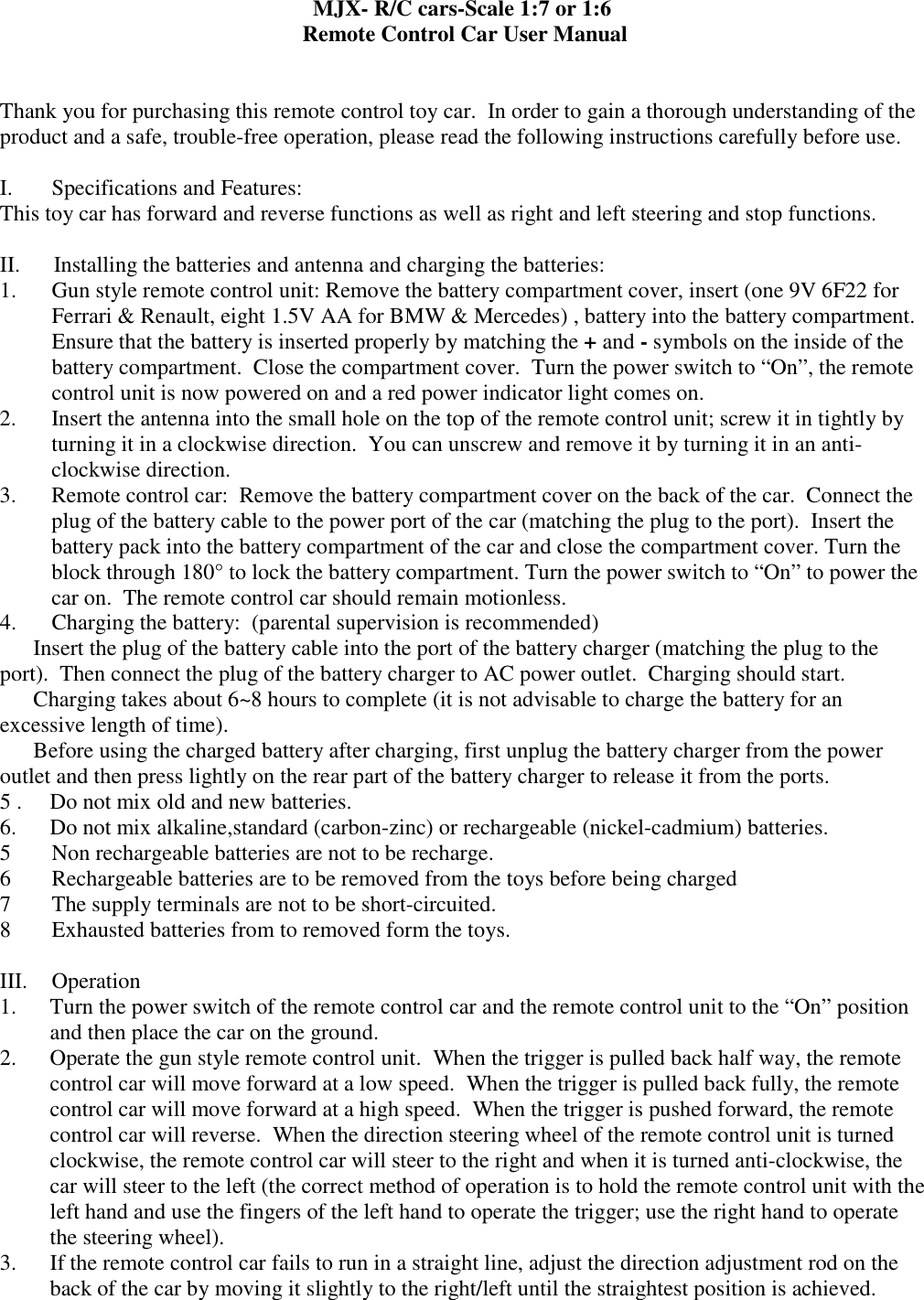 MJX- R/C cars-Scale 1:7 or 1:6   Remote Control Car User Manual   Thank you for purchasing this remote control toy car.  In order to gain a thorough understanding of the product and a safe, trouble-free operation, please read the following instructions carefully before use.   I.       Specifications and Features: This toy car has forward and reverse functions as well as right and left steering and stop functions.    II.      Installing the batteries and antenna and charging the batteries: 1. Gun style remote control unit: Remove the battery compartment cover, insert (one 9V 6F22 for Ferrari &amp; Renault, eight 1.5V AA for BMW &amp; Mercedes) , battery into the battery compartment.  Ensure that the battery is inserted properly by matching the + and - symbols on the inside of the battery compartment.  Close the compartment cover.  Turn the power switch to &ldquo;On&rdquo;, the remote control unit is now powered on and a red power indicator light comes on. 2. Insert the antenna into the small hole on the top of the remote control unit; screw it in tightly by turning it in a clockwise direction.  You can unscrew and remove it by turning it in an anti-clockwise direction. 3. Remote control car:  Remove the battery compartment cover on the back of the car.  Connect the plug of the battery cable to the power port of the car (matching the plug to the port).  Insert the battery pack into the battery compartment of the car and close the compartment cover. Turn the block through 180&deg; to lock the battery compartment. Turn the power switch to &ldquo;On&rdquo; to power the car on.  The remote control car should remain motionless. 4. Charging the battery:  (parental supervision is recommended)  Insert the plug of the battery cable into the port of the battery charger (matching the plug to the port).  Then connect the plug of the battery charger to AC power outlet.  Charging should start.  Charging takes about 6~8 hours to complete (it is not advisable to charge the battery for an excessive length of time).  Before using the charged battery after charging, first unplug the battery charger from the power outlet and then press lightly on the rear part of the battery charger to release it from the ports. 5 .     Do not mix old and new batteries. 6.      Do not mix alkaline,standard (carbon-zinc) or rechargeable (nickel-cadmium) batteries. 5 Non rechargeable batteries are not to be recharge. 6 Rechargeable batteries are to be removed from the toys before being charged 7 The supply terminals are not to be short-circuited. 8 Exhausted batteries from to removed form the toys.  III.  Operation  1. Turn the power switch of the remote control car and the remote control unit to the &ldquo;On&rdquo; position and then place the car on the ground. 2. Operate the gun style remote control unit.  When the trigger is pulled back half way, the remote control car will move forward at a low speed.  When the trigger is pulled back fully, the remote control car will move forward at a high speed.  When the trigger is pushed forward, the remote control car will reverse.  When the direction steering wheel of the remote control unit is turned clockwise, the remote control car will steer to the right and when it is turned anti-clockwise, the car will steer to the left (the correct method of operation is to hold the remote control unit with the left hand and use the fingers of the left hand to operate the trigger; use the right hand to operate the steering wheel). 3. If the remote control car fails to run in a straight line, adjust the direction adjustment rod on the back of the car by moving it slightly to the right/left until the straightest position is achieved. 