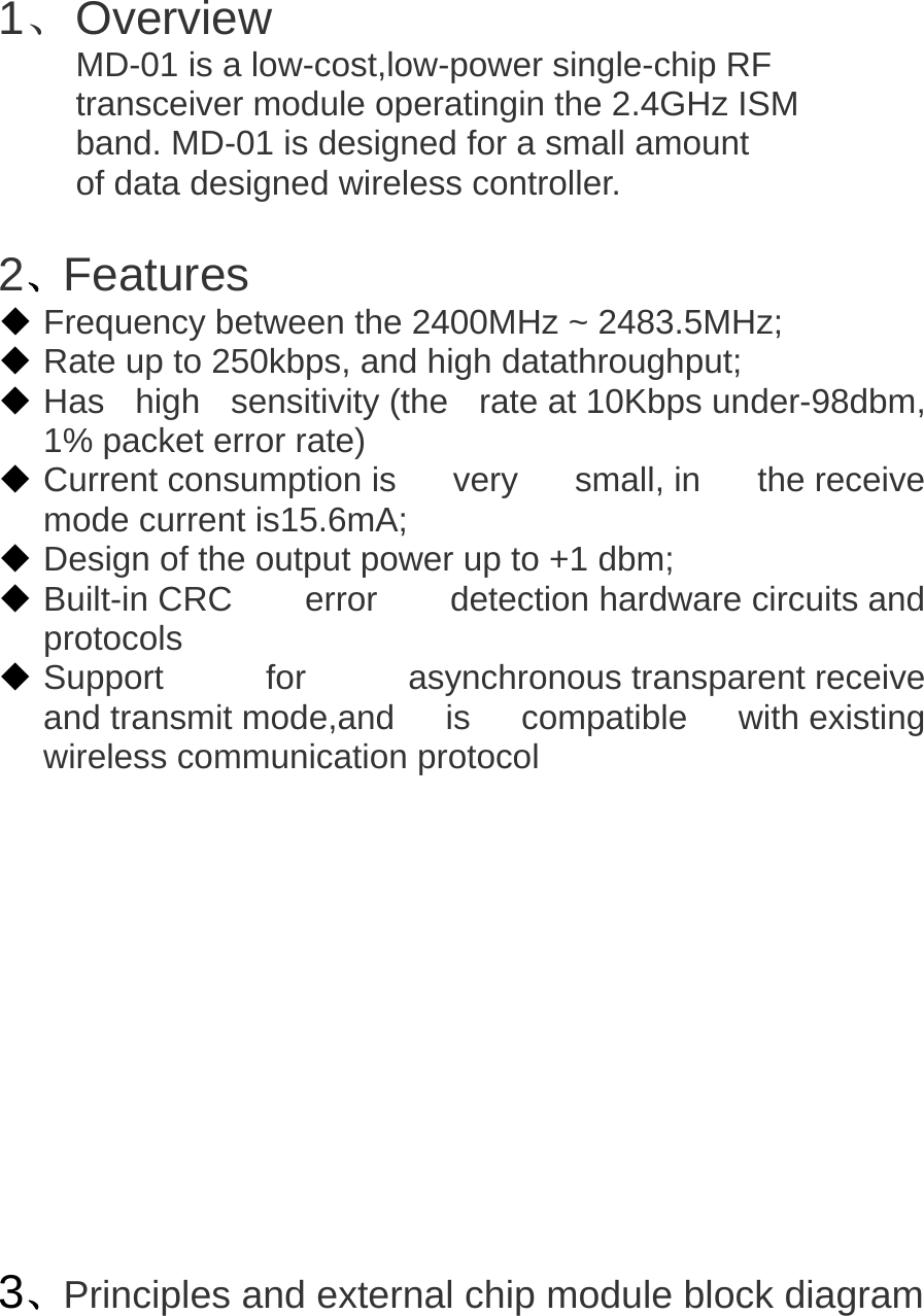   1、 Overview MD-01 is a low-cost,low-power single-chip RF   transceiver module operatingin the 2.4GHz ISM   band. MD-01 is designed for a small amount   of data designed wireless controller.  2、Features  Frequency between the 2400MHz ~ 2483.5MHz;   Rate up to 250kbps, and high datathroughput;   Has  high  sensitivity (the  rate at 10Kbps under-98dbm, 1% packet error rate)  Current consumption is very small, in the receive mode current is15.6mA;   Design of the output power up to +1 dbm;  Built-in CRC error detection hardware circuits and protocols   Support for asynchronous transparent receive and transmit mode,and  is  compatible  with existing wireless communication protocol            3、Principles and external chip module block diagram 