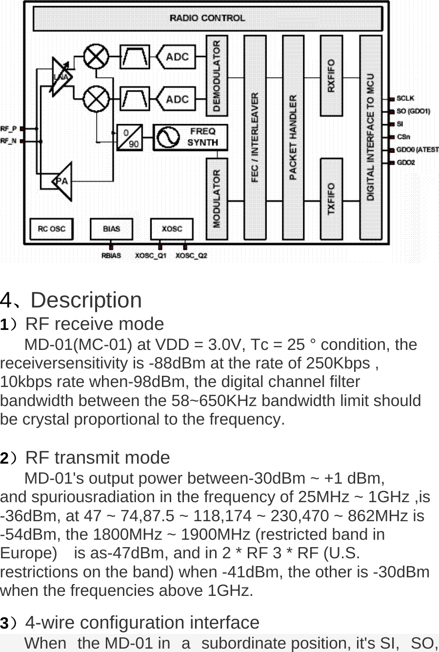     4、Description 1）RF receive mode MD-01(MC-01) at VDD = 3.0V, Tc = 25 &deg; condition, the receiversensitivity is -88dBm at the rate of 250Kbps , 10kbps rate when-98dBm, the digital channel filter bandwidth between the 58~650KHz bandwidth limit should be crystal proportional to the frequency.  2）RF transmit mode MD-01's output power between-30dBm ~ +1 dBm, and spuriousradiation in the frequency of 25MHz ~ 1GHz ,is -36dBm, at 47 ~ 74,87.5 ~ 118,174 ~ 230,470 ~ 862MHz is -54dBm, the 1800MHz ~ 1900MHz (restricted band in Europe)    is as-47dBm, and in 2 * RF 3 * RF (U.S. restrictions on the band) when -41dBm, the other is -30dBm when the frequencies above 1GHz.   3）4-wire configuration interface When  the MD-01 in  a  subordinate position, it's SI,  SO, 