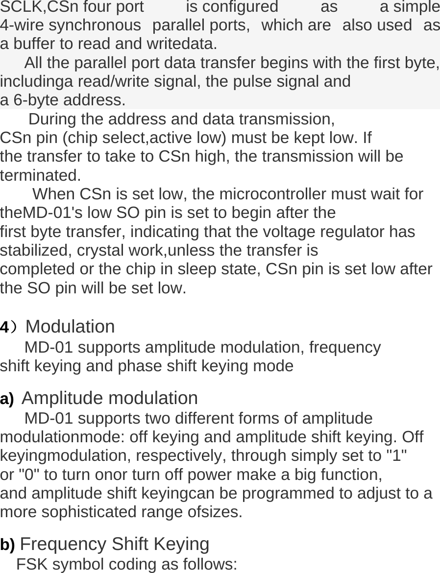  SCLK,CSn four port  is configured  as  a simple 4-wire synchronous  parallel ports, which are also used as a buffer to read and writedata. All the parallel port data transfer begins with the first byte, includinga read/write signal, the pulse signal and  a 6-byte address.     During the address and data transmission, CSn pin (chip select,active low) must be kept low. If the transfer to take to CSn high, the transmission will be terminated.         When CSn is set low, the microcontroller must wait for theMD-01's low SO pin is set to begin after the first byte transfer, indicating that the voltage regulator has stabilized, crystal work,unless the transfer is completed or the chip in sleep state, CSn pin is set low after the SO pin will be set low.   4）Modulation MD-01 supports amplitude modulation, frequency shift keying and phase shift keying mode   a) Amplitude modulation MD-01 supports two different forms of amplitude modulationmode: off keying and amplitude shift keying. Off keyingmodulation, respectively, through simply set to "1" or "0" to turn onor turn off power make a big function,    and amplitude shift keyingcan be programmed to adjust to a more sophisticated range ofsizes.   b) Frequency Shift Keying FSK symbol coding as follows: 