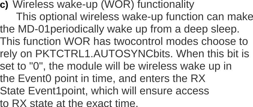   c) Wireless wake-up (WOR) functionality  This optional wireless wake-up function can make the MD-01periodically wake up from a deep sleep.  This function WOR has twocontrol modes choose to rely on PKTCTRL1.AUTOSYNCbits. When this bit is set to "0", the module will be wireless wake up in the Event0 point in time, and enters the RX  State Event1point, which will ensure access to RX state at the exact time. 