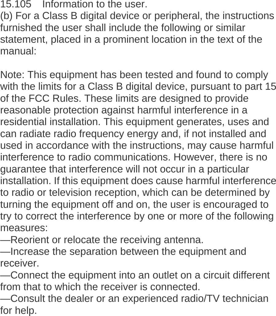    15.105    Information to the user.   (b) For a Class B digital device or peripheral, the instructions furnished the user shall include the following or similar statement, placed in a prominent location in the text of the manual:   Note: This equipment has been tested and found to comply with the limits for a Class B digital device, pursuant to part 15 of the FCC Rules. These limits are designed to provide reasonable protection against harmful interference in a residential installation. This equipment generates, uses and can radiate radio frequency energy and, if not installed and used in accordance with the instructions, may cause harmful interference to radio communications. However, there is no guarantee that interference will not occur in a particular installation. If this equipment does cause harmful interference to radio or television reception, which can be determined by turning the equipment off and on, the user is encouraged to try to correct the interference by one or more of the following measures:  &mdash;Reorient or relocate the receiving antenna.   &mdash;Increase the separation between the equipment and receiver.  &mdash;Connect the equipment into an outlet on a circuit different from that to which the receiver is connected.   &mdash;Consult the dealer or an experienced radio/TV technician for help.   