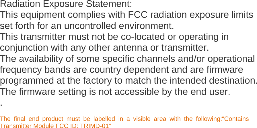    Radiation Exposure Statement: This equipment complies with FCC radiation exposure limits set forth for an uncontrolled environment. This transmitter must not be co-located or operating in conjunction with any other antenna or transmitter. The availability of some specific channels and/or operational frequency bands are country dependent and are firmware programmed at the factory to match the intended destination. The firmware setting is not accessible by the end user. .  The final end product must be labelled in a visible area with the following:&ldquo;Contains Transmitter Module FCC ID: TRIMD-01&rdquo;   