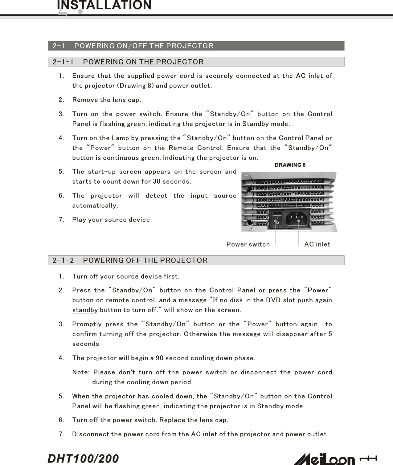111. Ensure that the supplied power cord is securely connected at the AC inlet ofthe projector (Drawing 8) and power outlet.2. Remove the lens cap.3. Turn on the power switch. Ensure the &quot;Standby/On&quot; button on the ControlPanel is flashing green, indicating the projector is in Standby mode.4. Turn on the Lamp by pressing the &quot;Standby/On&quot; button on the Control Panel orthe &quot;Power&quot; button on the Remote Control. Ensure that the &quot;Standby/On&quot;button is continuous green, indicating the projector is on.5. The start-up screen appears on the screen andstarts to count down for 30 seconds.6. The projector will detect the input sourceautomatically.7. Play your source device2.INSTALLATION2-1 POWERING ON/OFF THE PROJECTOR2-1-1    POWERING ON THE PROJECTOR2-1-2    POWERING OFF THE PROJECTOR1. Turn off your source device first.2. Press the &quot;Standby/On&quot; button on the Control Panel or press the &quot;Power&quot;button on remote control, and a message &quot;If no disk in the DVD slot push againstandby button to turn off.&quot; will show on the screen.3. Promptly press the &quot;Standby/On&quot; button or the &quot;Power&quot; button again  toconfirm turning off the projector. Otherwise the message will disappear after 5seconds4. The projector will begin a 90 second cooling down phase.Note: Please don&apos;t turn off the power switch or disconnect the power cordduring the cooling down period.5. When the projector has cooled down, the &quot;Standby/On&quot; button on the ControlPanel will be flashing green, indicating the projector is in Standby mode.6. Turn off the power switch. Replace the lens cap.7. Disconnect the power cord from the AC inlet of the projector and power outlet.AC inletPower switchDRAWING 8DHT100/200DHT100/200