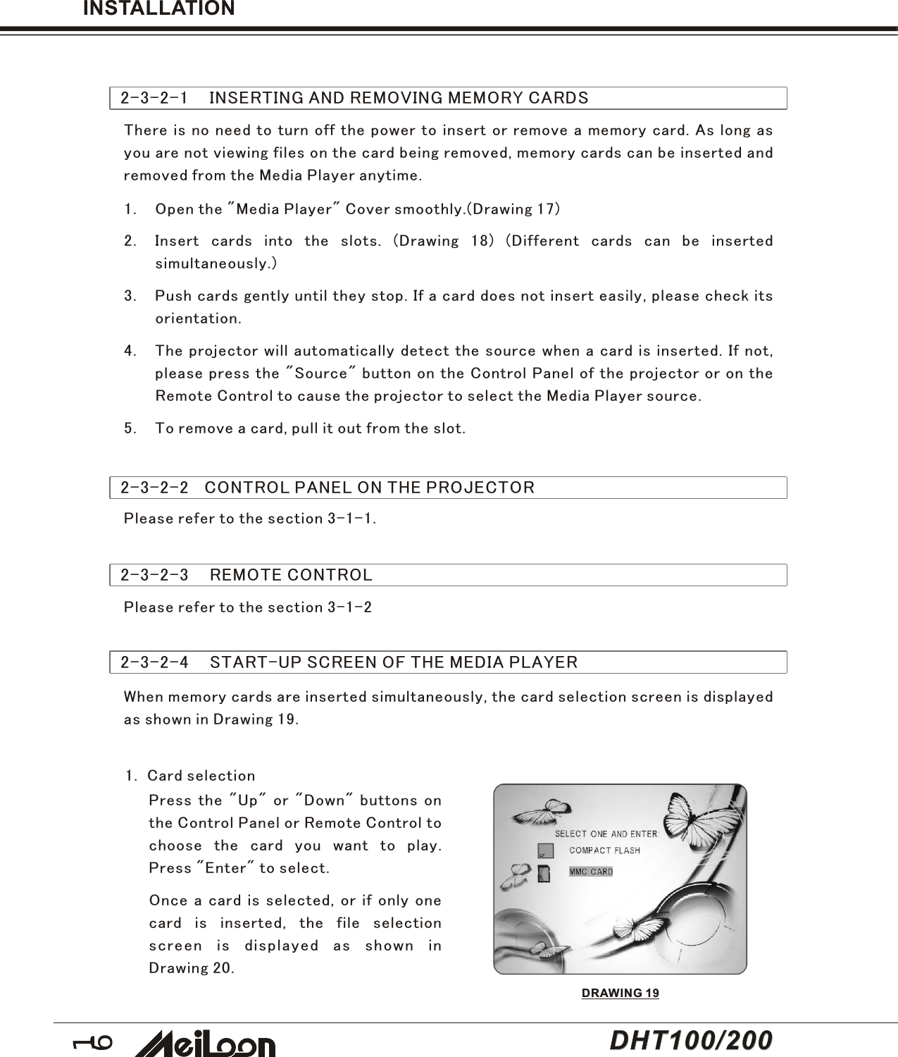 162-3-2-1    INSERTING AND REMOVING MEMORY CARDSThere is no need to turn off the power to insert or remove a memory card. As long asyou are not viewing files on the card being removed, memory cards can be inserted andremoved from the Media Player anytime.1. Open the &quot;Media Player&quot; Cover smoothly.(Drawing 17)2. Insert cards into the slots. (Drawing 18) (Different cards can be insertedsimultaneously.)3. Push cards gently until they stop. If a card does not insert easily, please check itsorientation.4. The projector will automatically detect the source when a card is inserted. If not,please press the &quot;Source&quot; button on the Control Panel of the projector or on theRemote Control to cause the projector to select the Media Player source.5. To remove a card, pull it out from the slot.INSTALLATION2-3-2-2   CONTROL PANEL ON THE PROJECTORPlease refer to the section 3-1-1.Please refer to the section 3-1-22-3-2-3    REMOTE CONTROL2-3-2-4    START-UP SCREEN OF THE MEDIA PLAYERWhen memory cards are inserted simultaneously, the card selection screen is displayedas shown in Drawing 19.Press the &quot;Up&quot; or &quot;Down&quot; buttons onthe Control Panel or Remote Control tochoose the card you want to play.Press &quot;Enter&quot; to select.Once a card is selected, or if only onecard is inserted, the file selectionscreen is displayed as shown inDrawing 20.1.  Card selectionDRAWING 19DHT100/200DHT100/200