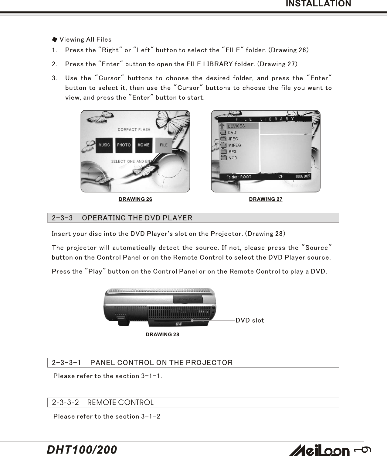 19INSTALLATION2-3-3    OPERATING THE DVD PLAYERViewing All Files1. Press the &quot;Right&quot; or &quot;Left&quot; button to select the &quot;FILE&quot; folder. (Drawing 26)2. Press the &quot;Enter&quot; button to open the FILE LIBRARY folder. (Drawing 27)3. Use the &quot;Cursor&quot; buttons to choose the desired folder, and press the &quot;Enter&quot;button to select it, then use the &quot;Cursor&quot; buttons to choose the file you want toview, and press the &quot;Enter&quot; button to start.DRAWING 26 DRAWING 27Insert your disc into the DVD Player&apos;s slot on the Projector. (Drawing 28)The projector will automatically detect the source. If not, please press the &quot;Source&quot;button on the Control Panel or on the Remote Control to select the DVD Player source.Press the &quot;Play&quot; button on the Control Panel or on the Remote Control to play a DVD.DVD slot2-3-3-1    PANEL CONTROL ON THE PROJECTORPlease refer to the section 3-1-1.Please refer to the section 3-1-22-3-3-2    REMOTE CONTROLDRAWING 28DHT100/200DHT100/200