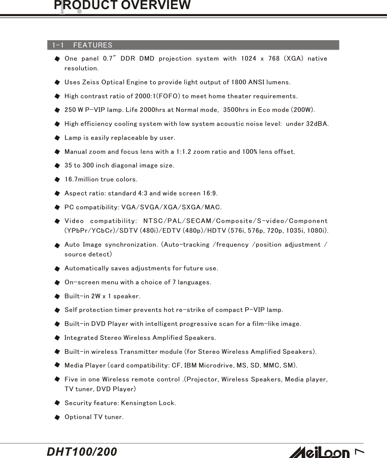 7One panel 0.7&quot; DDR DMD projection system with 1024 x 768 (XGA) nativeresolution.Uses Zeiss Optical Engine to provide light output of 1800 ANSI lumens.High contrast ratio of 2000:1(FOFO) to meet home theater requirements.250 W P-VIP lamp. Life 2000hrs at Normal mode,  3500hrs in Eco mode (200W).High efficiency cooling system with low system acoustic noise level:  under 32dBA.Lamp is easily replaceable by user.Manual zoom and focus lens with a 1:1.2 zoom ratio and 100% lens offset.35 to 300 inch diagonal image size.16.7million true colors.Aspect ratio: standard 4:3 and wide screen 16:9.PC compatibility: VGA/SVGA/XGA/SXGA/MAC.Video compatibility: NTSC/PAL/SECAM/Composite/S-video/Component(YPbPr/YCbCr)/SDTV (480i)/EDTV (480p)/HDTV (576i, 576p, 720p, 1035i, 1080i).Auto Image synchronization. (Auto-tracking /frequency /position adjustment /source detect)Automatically saves adjustments for future use.On-screen menu with a choice of 7 languages.Built-in 2W x 1 speaker.Self protection timer prevents hot re-strike of compact P-VIP lamp.Built-in DVD Player with intelligent progressive scan for a film-like image.Integrated Stereo Wireless Amplified Speakers.Built-in wireless Transmitter module (for Stereo Wireless Amplified Speakers).Media Player (card compatibility: CF, IBM Microdrive, MS, SD, MMC, SM).Five in one Wireless remote control .(Projector, Wireless Speakers, Media player,TV tuner, DVD Player)Security feature: Kensington Lock.Optional TV tuner.1-1 FEATURES1.PRODUCT OVERVIEWDHT100/200DHT100/200
