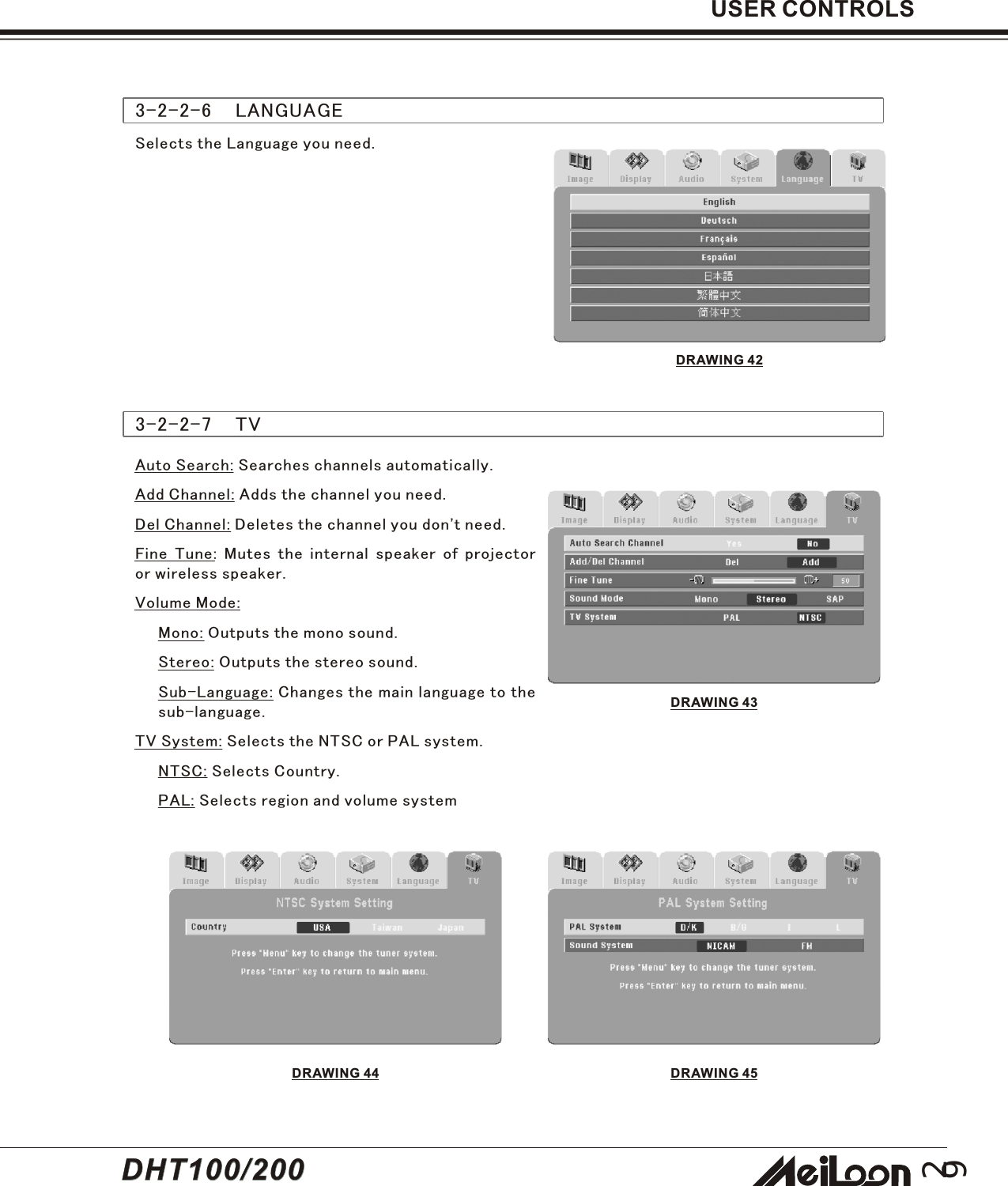 293-2-2-6    LANGUAGESelects the Language you need.DRAWING 42USER CONTROLS3-2-2-7    TVAuto Search: Searches channels automatically.Add Channel: Adds the channel you need.Del Channel: Deletes the channel you don&apos;t need.Fine Tune: Mutes the internal speaker of projectoror wireless speaker.Volume Mode:Mono: Outputs the mono sound.Stereo: Outputs the stereo sound.Sub-Language: Changes the main language to thesub-language.TV System: Selects the NTSC or PAL system.NTSC: Selects Country.PAL: Selects region and volume systemDRAWING 43DRAWING 45DRAWING 44DHT100/200DHT100/200