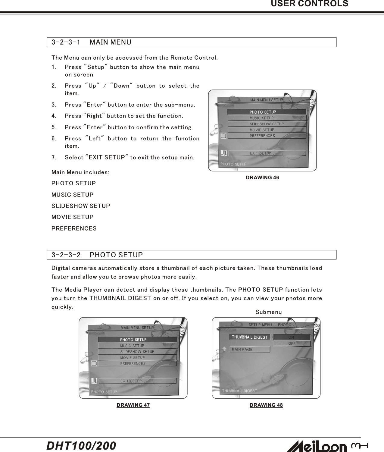 31USER CONTROLS3-2-3-1    MAIN MENUDRAWING 461. Press &quot;Setup&quot; button to show the main menuon screen2. Press &quot;Up&quot; / &quot;Down&quot; button to select theitem.3. Press &quot;Enter&quot; button to enter the sub-menu.4. Press &quot;Right&quot; button to set the function.5. Press &quot;Enter&quot; button to confirm the setting6. Press &quot;Left&quot; button to return the functionitem.7. Select &quot;EXIT SETUP&quot; to exit the setup main.Main Menu includes:PHOTO SETUPMUSIC SETUPSLIDESHOW SETUPMOVIE SETUPPREFERENCESThe Menu can only be accessed from the Remote Control.3-2-3-2    PHOTO SETUPDigital cameras automatically store a thumbnail of each picture taken. These thumbnails loadfaster and allow you to browse photos more easily.The Media Player can detect and display these thumbnails. The PHOTO SETUP function letsyou turn the THUMBNAIL DIGEST on or off. If you select on, you can view your photos morequickly.DRAWING 47SubmenuDRAWING 48DHT100/200DHT100/200