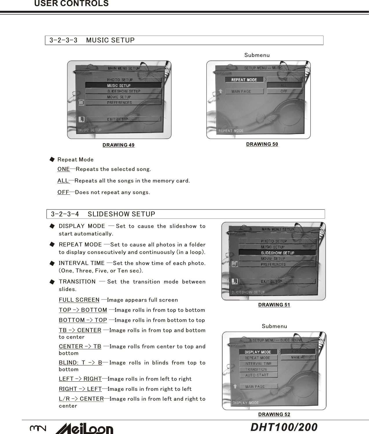 32USER CONTROLS3-2-3-3    MUSIC SETUPSubmenuONE—Repeats the selected song.ALL—Repeats all the songs in the memory card.OFF—Does not repeat any songs.Repeat Mode3-2-3-4    SLIDESHOW SETUPDISPLAY MODE —Set to cause the slideshow tostart automatically.REPEAT MODE —Set to cause all photos in a folderto display consecutively and continuously (in a loop).INTERVAL TIME —Set the show time of each photo.(One, Three, Five, or Ten sec).TRANSITION —Set the transition mode betweenslides.FULL SCREEN —Image appears full screenTOP -&gt; BOTTOM —Image rolls in from top to bottomBOTTOM -&gt; TOP —Image rolls in from bottom to topTB -&gt; CENTER —Image rolls in from top and bottomto centerCENTER -&gt; TB —Image rolls from center to top andbottomBLIND: T -&gt; B—Image rolls in blinds from top tobottomLEFT -&gt; RIGHT—Image rolls in from left to rightRIGHT -&gt; LEFT—Image rolls in from right to leftL/R -&gt; CENTER—Image rolls in from left and right tocenterSubmenuDRAWING 49 DRAWING 50DRAWING 51DRAWING 52DHT100/200DHT100/200