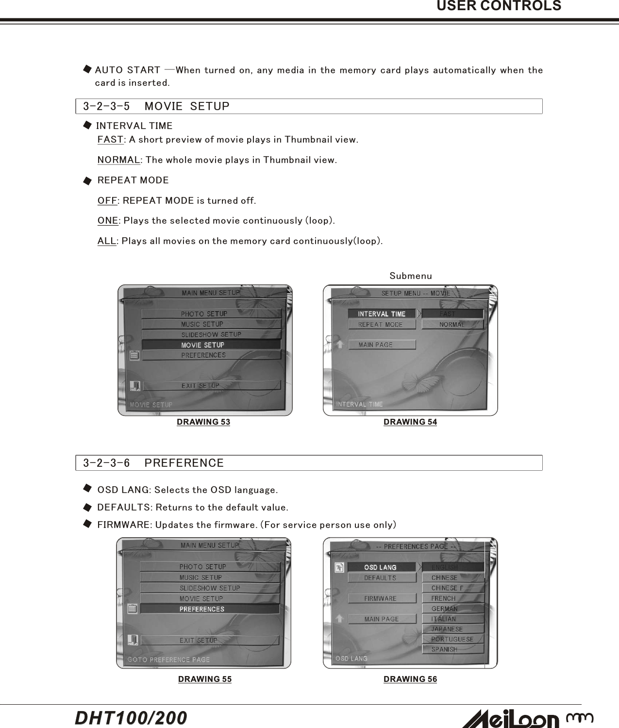33USER CONTROLS3-2-3-5    MOVIE  SETUPFAST: A short preview of movie plays in Thumbnail view.NORMAL: The whole movie plays in Thumbnail view.REPEAT MODEOFF: REPEAT MODE is turned off.ONE: Plays the selected movie continuously (loop).ALL: Plays all movies on the memory card continuously(loop).INTERVAL TIME3-2-3-6    PREFERENCEOSD LANG: Selects the OSD language.DEFAULTS: Returns to the default value.FIRMWARE: Updates the firmware. (For service person use only)SubmenuDRAWING 53DRAWING 55 DRAWING 56DRAWING 54AUTO START —When turned on, any media in the memory card plays automatically when thecard is inserted.DHT100/200DHT100/200
