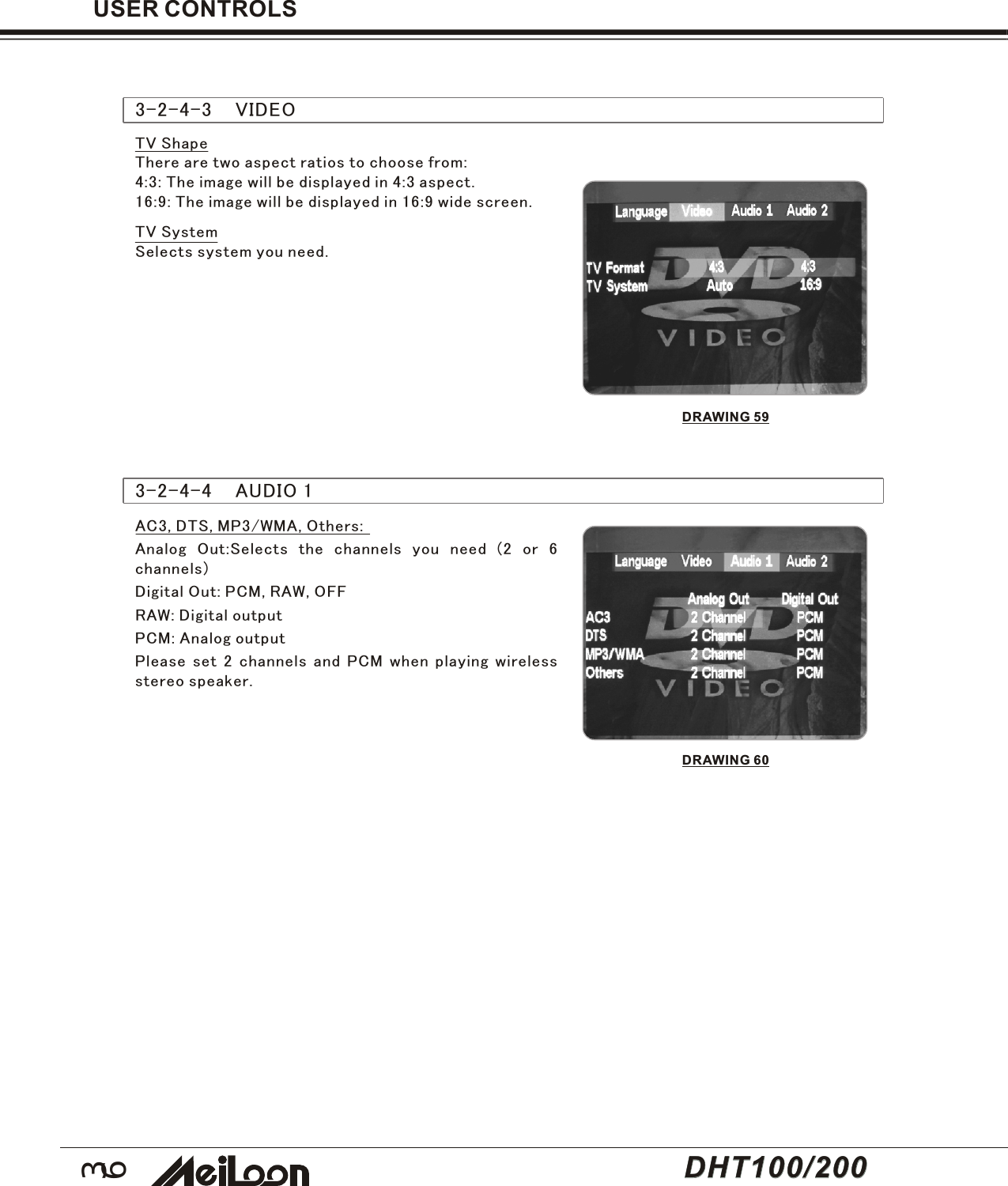 363-2-4-3    VIDEOTV ShapeThere are two aspect ratios to choose from:4:3: The image will be displayed in 4:3 aspect.16:9: The image will be displayed in 16:9 wide screen.TV SystemSelects system you need.USER CONTROLS3-2-4-4    AUDIO 1AC3, DTS, MP3/WMA, Others:Analog Out:Selects the channels you need (2 or 6channels)Digital Out: PCM, RAW, OFFRAW: Digital outputPCM: Analog outputPlease set 2 channels and PCM when playing wirelessstereo speaker.DRAWING 59DRAWING 60DHT100/200DHT100/200