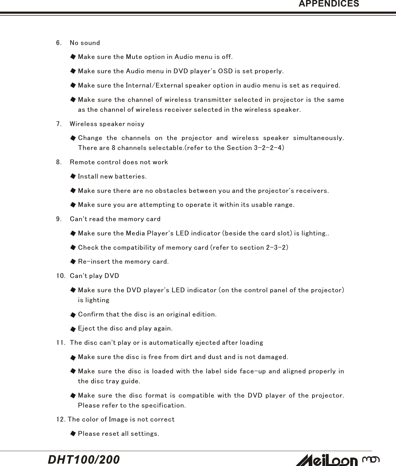 39DHT100/200DHT100/2006. No soundMake sure the Mute option in Audio menu is off.Make sure the Audio menu in DVD player&apos;s OSD is set properly.Make sure the Internal/External speaker option in audio menu is set as required.Make sure the channel of wireless transmitter selected in projector is the sameas the channel of wireless receiver selected in the wireless speaker.7. Wireless speaker noisyChange the channels on the projector and wireless speaker simultaneously.There are 8 channels selectable.(refer to the Section 3-2-2-4)8. Remote control does not workInstall new batteries.Make sure there are no obstacles between you and the projector&apos;s receivers.Make sure you are attempting to operate it within its usable range.9. Can&apos;t read the memory cardMake sure the Media Player&apos;s LED indicator (beside the card slot) is lighting..Check the compatibility of memory card (refer to section 2-3-2)Re-insert the memory card.10. Can&apos;t play DVDMake sure the DVD player&apos;s LED indicator (on the control panel of the projector)is lightingConfirm that the disc is an original edition.Eject the disc and play again.11. The disc can&apos;t play or is automatically ejected after loadingMake sure the disc is free from dirt and dust and is not damaged.Make sure the disc is loaded with the label side face-up and aligned properly inthe disc tray guide.Make sure the disc format is compatible with the DVD player of the projector.Please refer to the specification.12. The color of Image is not correctPlease reset all settings.APPENDICES