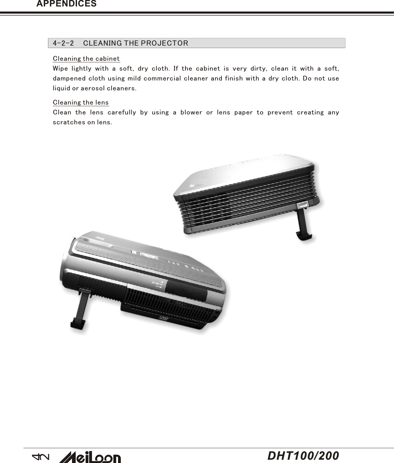 42DHT100/200DHT100/200APPENDICES4-2-2 CLEANING THE PROJECTORCleaning the cabinetWipe lightly with a soft, dry cloth. If the cabinet is very dirty, clean it with a soft,dampened cloth using mild commercial cleaner and finish with a dry cloth. Do not useliquid or aerosol cleaners.Cleaning the lensClean the lens carefully by using a blower or lens paper to prevent creating anyscratches on lens.