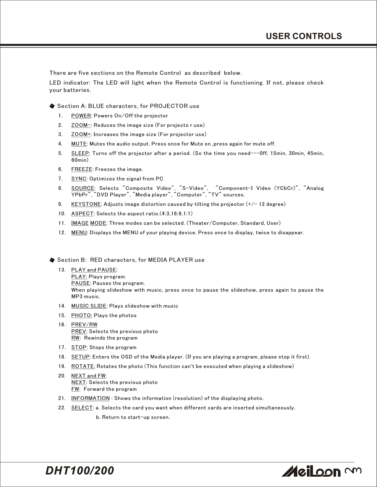 23DHT100/200DHT100/2001. POWER: Powers On/Off the projector2. ZOOM-: Reduces the image size (For projecto r use)3. ZOOM+: Increases the image size (For projector use)4. MUTE: Mutes the audio output. Press once for Mute on ,press again for mute off.5. SLEEP: Turns off the projector after a period. (So the time you need---0ff, 15min, 30min, 45min,60min)6. FREEZE: Freezes the image.7. SYNC: Optimizes the signal from PC8. SOURCE: Selects &quot;Composite Video&quot;, &quot;S-Video&quot;,  &quot;Component-I Video (YCbCr)&quot;, &quot;AnalogYPbPr&quot;, &quot;DVD Player&quot;, &quot;Media player&quot;, &quot;Computer&quot;, &quot;TV&quot; sources.9. KEYSTONE: Adjusts image distortion caused by tilting the projector (+/- 12 degree)10. ASPECT: Selects the aspect ratio.(4:3,16:9,1:1)11. IMAGE MODE: Three modes can be selected. (Theater/Computer, Standard, User)12. MENU: Displays the MENU of your playing device. Press once to display, twice to disappear.There are five sections on the Remote Control  as described  below.LED indicator: The LED will light when the Remote Control is functioning. If not, please checkyour batteries.Section A: BLUE characters, for PROJECTOR useSection B:  RED characters, for MEDIA PLAYER use13. PLAY and PAUSE:PLAY: Plays programPAUSE: Pauses the program.When playing slideshow with music, press once to pause the slideshow, press again to pause theMP3 music.14. MUSIC SLIDE: Plays slideshow with music15. PHOTO: Plays the photos16. PREV/RWPREV: Selects the previous photoRW:  Rewinds the program17. STOP: Stops the program18. SETUP: Enters the OSD of the Media player. (If you are playing a program, please stop it first).19. ROTATE: Rotates the photo (This function can&apos;t be executed when playing a slideshow)20. NEXT and FW:NEXT: Selects the previous photoFW:  Forward the program21. INFORMATION : Shows the information (resolution) of the displaying photo.22. SELECT: a. Selects the card you want when different cards are inserted simultaneously.b. Return to start-up screen.USER CONTROLS