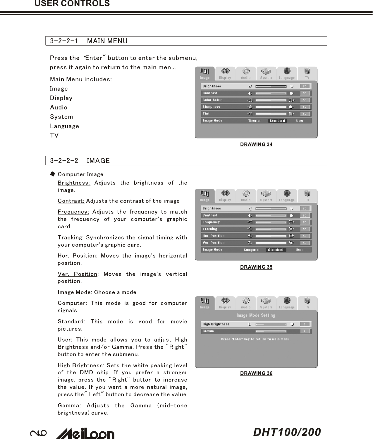 26USER CONTROLS3-2-2-1    MAIN MENUDRAWING 34Press the “Enter&quot; button to enter the submenu,press it again to return to the main menu.Main Menu includes:ImageDisplayAudioSystemLanguageTV3-2-2-2    IMAGEComputer ImageBrightness: Adjusts the brightness of theimage.Contrast: Adjusts the contrast of the imageFrequency: Adjusts the frequency to matchthe frequency of your computer&apos;s graphiccard.Tracking: Synchronizes the signal timing withyour computer&apos;s graphic card.Hor. Position: Moves the image&apos;s horizontalposition.Ver. Position: Moves the image&apos;s verticalposition.Image Mode: Choose a modeComputer: This mode is good for computersignals.Standard: This mode is good for moviepictures.User: This mode allows you to adjust HighBrightness and/or Gamma. Press the &quot;Right&quot;button to enter the submenu.High Brightness: Sets the white peaking levelof the DMD chip. If you prefer a strongerimage, press the &quot;Right&quot; button to increasethe value. If you want a more natural image,press the&quot; Left&quot; button to decrease the value.Gamma: Adjusts the Gamma (mid-tonebrightness) curve.DRAWING 35DRAWING 36DHT100/200DHT100/200